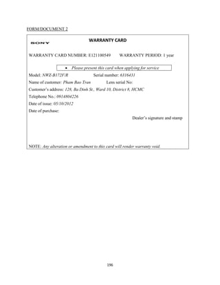 196
FORM/DOCUMENT 2
WARRANTY CARD
WARRANTY CARD NUMBER: E121100549 WARRANTY PERIOD: 1 year
 Please present this card when applying for service
Model: NWZ-B172F/R Serial number: 6316431
Name of customer: Pham Bao Tran Lens serial No:
Customer’s address: 128, Ba Dinh St., Ward 10, District 8, HCMC
Telephone No.: 0914804226
Date of issue: 05/10/2012
Date of purchase:
Dealer’s signature and stamp
NOTE: Any alteration or amendment to this card will render warranty void.
 