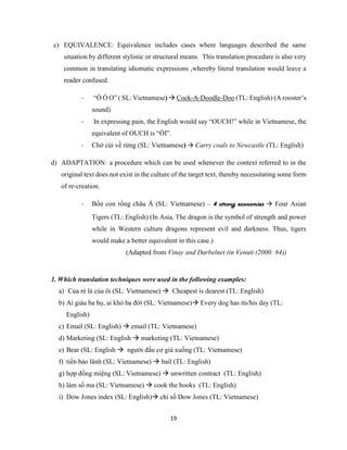 19
c) EQUIVALENCE: Equivalence includes cases where languages described the same
situation by different stylistic or structural means. This translation procedure is also very
common in translating idiomatic expressions ,whereby literal translation would leave a
reader confused.
- “Ò Ó O” ( SL: Vietnamese)  Cock-A-Doodle-Doo (TL: English) (A rooster’s
sound)
- In expressing pain, the English would say “OUCH!” while in Vietnamese, the
equivalent of OUCH is “ỐI”.
- Chở củi về rừng (SL: Vietnamese)  Carry coals to Newcastle (TL: English)
d) ADAPTATION: a procedure which can be used whenever the context referred to in the
original text does not exist in the culture of the target text, thereby necessitating some form
of re-creation.
- Bốn con rồng châu Á (SL: Vietnamese) – 4 strong economies  Four Asian
Tigers (TL: English) (In Asia, The dragon is the symbol of strength and power
while in Western culture dragons represent evil and darkness. Thus, tigers
would make a better equivalent in this case.)
(Adapted from Vinay and Darbelnet (in Venuti (2000: 84))
1. Which translation techniques were used in the following examples:
a) Của rẻ là của ôi (SL: Vietnamese)  Cheapest is dearest (TL: English)
b) Ai giàu ba họ, ai khó ba đời (SL: Vietnamese) Every dog has its/his day (TL:
English)
c) Email (SL: English)  email (TL: Vietnamese)
d) Marketing (SL: English  marketing (TL: Vietnamese)
e) Bear (SL: English  người đầu cơ giá xuống (TL: Vietnamese)
f) tiền bảo lãnh (SL: Vietnamese)  bail (TL: English)
g) hợp đồng miệng (SL: Vietnamese)  unwritten contract (TL: English)
h) làm sổ ma (SL: Vietnamese)  cook the books (TL: English)
i) Dow Jones index (SL: English) chỉ số Dow Jones (TL: Vietnamese)
 