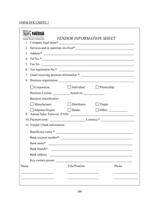 199
FORM/DOCUMENT 5
VENDOR INFORMATION SHEET
1. Company legal name*:________________________________________________
2. Services and/or materials involved*: _____________________________________
3. Address*: __________________________________________________________
4. Tel No.*:___________________________________________________________
5. Fax No. :___________________________________________________________
6. Tax registration No.*: ________________________________________________
7. Email receiving payment information *: __________________________________
8. Business organization: ________________________________________________
Corporation Individual Partnership
Business License ___________ Issued on: _____________
Business classification
Manufacturer Distributor Trader
Importer/Export Dealer Other: ____________
9. Annual Sales Turnover (VND): _________________________________________
10. Payment term: _______________________Currency*: _____________________
11. Vendor’s bank information:
Beneficiary name *: _________________________________________________
Bank account number*: ______________________________________________
Bank name*: ______________________________________________________
Bank branch*: ____________________________________________________
Bank address : _____________________________________________________
Key contact person: _________________________________________________
Name Title/Position Phone
_____________________ ____________________ _______________
_____________________ ____________________ _______________
 