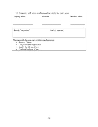 200
12. Companies with whom you have dealing with for the past 2 years
Company Name Relations Business Value
_____________________ ____________________ _______________
_____________________ ____________________ _______________
Supplier’s signature* Nestle’s approval
Please provide the hard copy of following documents:
 Business License
 Certificate of tax registration
 Quality Certificate (if any)
 Product Catalogue (if any)
 
