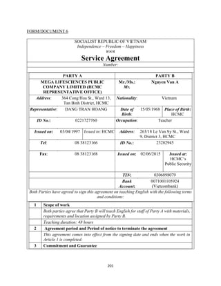 201
FORM/DOCUMENT 6
SOCIALIST REPUBLIC OF VIETNAM
Independence – Freedom – Happiness

Service Agreement
Number:
PARTY A PARTY B
MEGA LIFESCIENCES PUBLIC
COMPANY LIMITED (HCMC
REPRESENTATIVE OFFICE)
Mr./Ms.:
Mr.
Nguyen Van A
Address: 364 Cong Hoa St., Ward 13,
Tan Binh District, HCMC
Nationality: Vietnam
Representative: DANG TRAN HOANG Date of
Birth:
15/05/1968 Place of Birth:
HCMC
ID No.: 0221727760 Occupation: Teacher
Issued on: 03/04/1997 Issued in: HCMC Address: 263/18 Le Van Sy St., Ward
9, District 3, HCMC
Tel: 08 38123166 ID No.: 23282945
Fax: 08 38123168 Issued on: 02/06/2015 Issued at:
HCMC‘s
Public Security
TIN: 0306898079
Bank
Account:
0071001105924
(Vietcombank)
Both Parties have agreed to sign this agreement on teaching English with the following terms
and conditions:
1 Scope of work
Both parties agree that Party B will teach English for staff of Party A with materials,
requirements and location assigned by Party B.
Teaching duration: 48 hours
2 Agreement period and Period of notice to terminate the agreement
This agreement comes into effect from the signing date and ends when the work in
Article 1 is completed.
3 Commitment and Guarantee
 