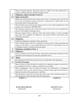 202
Party B commits that this Agreement shall not conflict with other agreements or
contract of Party B (if any) and the Vietnamese laws.
4 Obligations, rights & benefits of Party B
4.1 Rights and benefits
Rights and benefits of Party B are listed in this article. According to that, Party B will
not receive any benefits, payment, allowance, remuneration or right which are not
mentioned clearly in this agreement
Party B shall receive total amount of money (net) on the actual teaching hours with
unit price for each hour is 600.000 VND.
The Company shall pay 10% of Personal Income Tax for the service mentioned in
Article 1 according to Vietnamese laws.
Payment method: Party A shall pay Party B by bank transfer or cash on monthly
basic after Party B fulfills the obligations. The payment shall be made before date
10th
of the next month
4.2 Obligations
Fulfill the obligations committed in this agreement.
Party B shall comply with laws, regulations and provisions of this agreement and
make sure that Party A or any related third party will not be responsible for any lost
or damage related to violating of this agreement
5 Obligations and Rights of Party A
5.1 Obligations
Fully and dully pay the Party B all the remuneration and benefits stipulated in this
agreement (after deducting the amounts paid under laws).
5.2 Rights
Be committed by Party B to provide service as mentioned in this agreement.
6 Executive Provisions
Status of Party B: Party B shall be considered as a dependent supplier and shall not
be considered as Party A’s staff or customers in every aspect.
Other commitment: Party B shall not disclose any information or documents
provided by Party A to any other third party without written approval from Party A
during the period of this agreement or afterthat.
This agreement is made into two (02) copies of the same value. Each party keeps one.
This agreement comes into effect from the signing date.
PARTY A PARTY B
DANG TRAN HOANG NGUYEN VAN A
Signing date Signing date
 