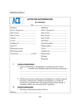 203
FORM/DOCUMENT 7
LETTER FOR AUTHORIZATION
(For Individual)
No:…………………………………….
Mandator:
ID No./ Passport No: ..............................
Date of issue: ..........................................
Place of issue: .........................................
Address:...................................................
Tel No.: ...................................................
Celphone No.: .............................................
Owner of:
 Demand account
 Savings account
Account No: ................................at ACB
Mandatory:
ID No./ Passport No: ...............................
Date of issue: ...........................................
Place of issue: .........................................
Date of birth: ...........................................
Nationality: ..............................................
Permanent address: .................................
Mailing address: ......................................
Tel No.: ...................................................
Celphone No.: .........................................
Marital status:
 Single
 Married
I. Content of authorization:
1. Scope of Authorization: The Mandatory is entitled to use the account
No………….on behalf of the Mandator under the following circumstances:
..........................................................................................................................
..........................................................................................................................
..........................................................................................................................
2. Within the said scope of authorization, the Mandatory is entitled to sign all
documents, materials and, on behalf of the Mandatory, to conduct all
transactions as specified in the aforementioned authorization contents in
accordance with law provisions and ACB’s regulations.
II. Period of authorization:
1. This letter of authorization shall be effective:
 From …………….. to ………………………
 