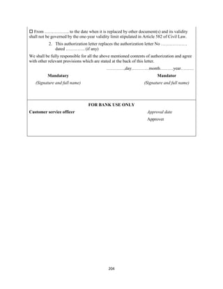204
 From …………….. to the date when it is replaced by other document(s) and its validity
shall not be governed by the one-year validity limit stipulated in Article 582 of Civil Law.
2. This authorization letter replaces the authorization letter No ………………
dated …………. (if any)
We shall be fully responsible for all the above mentioned contents of authorization and agree
with other relevant provisions which are stated at the back of this letter.
…………,day…………month………year………
Mandatary Mandator
(Signature and full name) (Signature and full name)
FOR BANK USE ONLY
Customer service officer Approval date
Approver
 