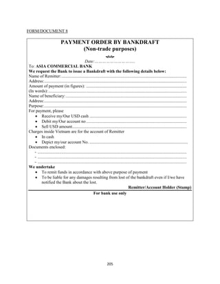 205
FORM/DOCUMENT 8
PAYMENT ORDER BY BANKDRAFT
(Non-trade purposes)

Date:…………………………..
To: ASIA COMMERCIAL BANK
We request the Bank to issue a Bankdraft with the following details below:
Name of Remitter:....................................................................................................................
Address:....................................................................................................................................
Amount of payment (in figures): .............................................................................................
(In words):................................................................................................................................
Name of beneficiary:................................................................................................................
Address:....................................................................................................................................
Purpose:....................................................................................................................................
For payment, please
 Receive my/Our USD cash ..........................................................................................
 Debit my/Our account no .............................................................................................
 Sell USD amount..........................................................................................................
Charges inside Vietnam are for the account of Remitter
 In cash
 Depict my/our account No. ...........................................................................................
Documents enclosed:
- ..........................................................................................................................................
- ..........................................................................................................................................
- ..........................................................................................................................................
We undertake
 To remit funds in accordance with above purpose of payment
 To be liable for any damages resulting from lost of the bankdraft even if I/we have
notified the Bank about the lost.
Remitter/Account Holder (Stamp)
For bank use only
 