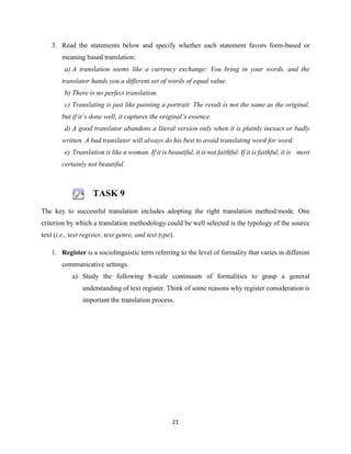 21
3. Read the statements below and specify whether each statement favors form-based or
meaning based translation:
a) A translation seems like a currency exchange: You bring in your words, and the
translator hands you a different set of words of equal value.
b) There is no perfect translation.
c) Translating is just like painting a portrait: The result is not the same as the original,
but if it’s done well, it captures the original’s essence.
d) A good translator abandons a literal version only when it is plainly inexact or badly
written. A bad translator will always do his best to avoid translating word for word.
e) Translation is like a woman. If it is beautiful, it is not faithful. If it is faithful, it is most
certainly not beautiful.
TASK 9
The key to successful translation includes adopting the right translation method/mode. One
criterion by which a translation methodology could be well selected is the typology of the source
text (i.e., text register, text genre, and text type).
1. Register is a sociolinguistic term referring to the level of formality that varies in different
communicative settings.
a) Study the following 8-scale continuum of formalities to grasp a general
understanding of text register. Think of some reasons why register consideration is
important the translation process.
 
