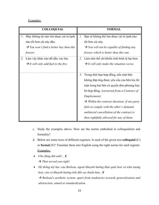 23
Examples:
COLLOQUIAL FORMAL
1. Mày không tài nào tìm được cái tủ lạnh
nào tốt hơn cái này đâu.
 You won’t find a better buy than this
freezer.
1. Bạn sẽ không thể tìm được cái tủ lạnh nào
tốt hơn cái này.
 You will not be capable of finding any
freezer which is better than this one.
2. Làm vậy khác nào đổ dầu vào lửa.
 It will only add fuel to the fire.
2. Làm như thế chỉ khiến tình hình tệ hại hơn.
 It will only make the situation worse.
3. Trong thời hạn hợp đồng, nếu một bên
không đáp ứng được yêu cầu của bên kia thì
một trong hai bên có quyền đơn phương hủy
bỏ hợp đồng. (extracted from a Contract of
Employment)
 Within the contract duration, if one party
fails to comply with the other’s demand,
unilateral cancellation of the contract is
then rightfully allowed for any of them.
c. Study the examples above. How are the norms embodied in colloquialism and
formality?
d. Below are some texts of different registers. Is each of the given text colloquial (C)
or formal (F)? Translate them into English using the right norms for each register.
Examples:
 Cho đáng đời anh!…C
 That served you right!
 Hệ thống mỹ học của Boileau, ngoài khuynh hướng khái quái hoá và trừu tượng
hoá, còn có khuynh hướng tiến đến sự chuẩn hóa…F
 Boileau's aesthetic system, apart from tendencies towards generalization and
abstraction, aimed at standardization.
 