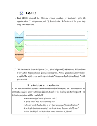 27
TASK 10
1. Levý (2011) proposed the following 3-stage-procedure of translators’ work: (1)
Apprehension, (2) Interpretation, and (3) Re-stylization. Define each of the given stage
using your own words.
2. The extract taken from Duff (1989:10-11) below helps clarify what should be done in the
re-stylization stage as a handy quality assurance tool. Do you agree or disagree with each
principle? To which extent are they applicable to Vietnamese- English translation? Provide
your reasons.
6 principles of translation
1. The translation should accurately reflect the meaning of the original text. Nothing should be
arbitrarily added or removed, though occasionally part of the meaning can be transposed. The
following questions will be very helpful.
a. Is the meaning of the original text clear?
b. If not, where does the uncertainty lie?
c. Are any words loaded, that is, are there any underlying implications?
d. Is the dictionary meaning of a particular word the most suitable one?
e. Does anything in the translation sound unnatural or forced?
Apprehension
• ...........................................................................................................................
Interpretation
• ...........................................................................................................................
Re- stylization
• ...........................................................................................................................
 