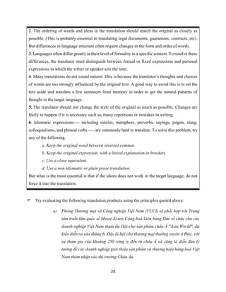 28
2. The ordering of words and ideas in the translation should match the original as closely as
possible. (This is probably essential in translating legal documents, guarantees, contracts, etc).
But differences in language structure often require changes in the form and order of words.
3. Languages often differ greatly in their level of formality in a specific context. To resolve these
differences, the translator must distinguish between formal or fixed expressions and personal
expressions in which the writer or speaker sets the tone.
4. Many translations do not sound natural. This is because the translator’s thoughts and choices
of words are too strongly influenced by the original text. A good way to avoid this is to set the
text aside and translate a few sentences from memory in order to get the natural patterns of
thought in the target language.
5. The translator should not change the style of the original as much as possible. Changes are
likely to happen if it is necessary such as, many repetitions or mistakes in writing.
6. Idiomatic expressions---- including similes, metaphors, proverbs, sayings, jargon, slang,
colloquialisms, and phrasal verbs ---- are commonly hard to translate. To solve this problem, try
any of the following.
a. Keep the original word between inverted commas.
b. Keep the original expression, with a literal explanation in brackets.
c. Use a close equivalent.
d. Use a non-idiomatic or plain prose translation.
But what is the most essential is that if the idiom does not work in the target language; do not
force it into the translation.
Try evaluating the following translation products using the principles quoted above:
a) Phòng Thương mại và Công nghiệp Việt Nam (VCCI) sẽ phối hợp với Trung
tâm triển lãm quốc tế Messe Essen-Cộng hoà Liên bang Đức tổ chức cho các
doanh nghiệp Việt Nam tham dự Hội chợ sản phẩm châu Á "Asia World", dự
kiến diễn ra vào tháng 6. Đây là hội chợ thương mại thường xuyên ở Đức, với
sự tham gia của khoảng 250 công ty đến từ châu Á và cũng là diễn đàn lý
tưởng để các doanh nghiệp giới thiệu sản phẩm và thương hiệu hàng hoá Việt
Nam thâm nhập vào thị trường Châu Âu.
 