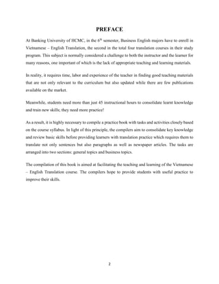 2
PREFACE
At Banking University of HCMC, in the 6th
semester, Business English majors have to enroll in
Vietnamese – English Translation, the second in the total four translation courses in their study
program. This subject is normally considered a challenge to both the instructor and the learner for
many reasons, one important of which is the lack of appropriate teaching and learning materials.
In reality, it requires time, labor and experience of the teacher in finding good teaching materials
that are not only relevant to the curriculum but also updated while there are few publications
available on the market.
Meanwhile, students need more than just 45 instructional hours to consolidate learnt knowledge
and train new skills; they need more practice!
As a result, it is highly necessary to compile a practice book with tasks and activities closely based
on the course syllabus. In light of this principle, the compilers aim to consolidate key knowledge
and review basic skills before providing learners with translation practice which requires them to
translate not only sentences but also paragraphs as well as newspaper articles. The tasks are
arranged into two sections: general topics and business topics.
The compilation of this book is aimed at facilitating the teaching and learning of the Vietnamese
– English Translation course. The compilers hope to provide students with useful practice to
improve their skills.
 