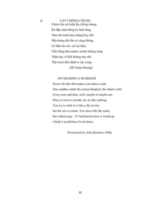 30
d) LẤY CHỒNG CHUNG
Chém cha cái kiếp lấy chồng chung.
Kẻ đắp chăn bông kẻ lạnh lùng,
Năm thì mười hoạ chăng hay chớ
Một tháng đôi lần có cũng không.
Cố đấm ăn xôi, xôi lại hẩm,
Cầm bằng làm mướn, mướn không công.
Thân này ví biết dường này nhỉ
Thà trước thôi đành ở vậy xong.
(Hồ Xuân Hương)
ON SHARING A HUSBAND
Screw the fate that makes you share a man
One cuddles under the cotton blankets; the other's cold
Every now and then, well, maybe or maybe not.
Once or twice a month, oh, its like nothing.
You try to stick to it like a fly on rice
but the rice is rotten. You slave like the maid,
but without pay. If I had known how it would go
I think I would have lived alone.
(Translated by John Balaban 2000)
 