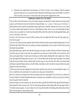33
5. Translate the underlined terminologies in Task A.4 above into English. Which methods
and tools did you use to translate them? Read the following extract by Hồ Đắc Túc (2012:
230) to check your answer. Summarize the main points suggested by him.
THỜI QUÁ KHỨ CỦA TỪ ĐIỂN
Tuy từ điển Anh Việt chưa có mục từ sexpert nhưng với hiểu biết cơ bản cách tạo từ trong Anh
ngữ, ta có thể đoán từ này do hai danh từ riêng kết hợp: sex + expert, “chuyên gia về tình dục”.
Không phải lúc nào người ta cũng đoán được nghĩa như ví dụ trên. Gặp từ mới brain waste chưa
có trong từ điển, đoán nghĩa là “phí não” chắc không ai hiểu. Brain waste chỉ thành phần di dân
có học vấn, tay nghề cao ở nước họ nhưng khi đến nước khác phải làm lao động phổ thông, gần
với ý” phí phạm chất xám”.
Cả hai ví dụ trên chưa có trong từ điển, nhưng việc tìm nghĩa khá dễ trong thời đại ngày nay.
Chỉ cần”google”.
Tuy vậy các dịch giả kinh nghiệm đều biết khó nhất khi dịch chuyên ngành không phải là vấn
đề thuật ngữ. Khó nhất là làm sao nghĩa của thuật ngữ phù hợp với văn cảnh và khái niệm tương
đương trong ngữ đích.
Khi gặp thuật ngữ, người mới tập dịch thường tìm ngay từ điển. Nhưng từ điển in không bao
giờ theo kịp sự ra đời của từ mới, hay nghĩa mới của một từ cũ. Nếu từ điển có từ muốn tra, vẫn
chưa giải quyết được vì một mục từ thường có nhiều nghĩa, không biết chọn nghĩa nào. Chọn
đại một nghĩa thì không khác gì mua vé số. Ví dụ dễ thấy nhất là thuật ngữ luật pháp. Tìm thuật
ngữ đó trong từ điển chuyên ngành luật rồi dịch ngay là việc làm bất cẩn. Phải xem thuật ngữ
đó dùng trong hệ thống luật nào, rồi đối chiếu, cân nhắc có nên vừa dịch vừa giải thích, hay giữ
nguyên từ gốc hay không.
Cách giải quyết chuyên nghiệp là (i) đọc thuật ngữ đó trong toàn bộ văn bản để đoán nghĩa, và
(ii) so sánh bản văn muốn dịch với các bản văn cùng nói về một đề tài.
Đọc vài văn bản có cùng đề tài là để tìm phong cách viết, cách phối từ (collocation), ý định của
tác giả. Nghĩa của thuật ngữ phải phù hợp với giọng văn, cách phối từ, ngữ vực (register), không
lạc loài giữa toàn bộ văn bản.
Hãy lên mạng, tìm các trang uy tín, đọc các tài liệu cùng đề tài để biết thuật ngữ đó thường được
đặt trong bối cảnh văn bản nào. Tìm tài liệu tương đương là hành động đầu tiên khi gặp từ khó.
Từ điển chuyên ngành, vì vậy, là địa chỉ cuối cùng để tìm đến chứ không phải điểm tham khảo
đầu tiên khi gặp từ vựng chuyên môn.
 
