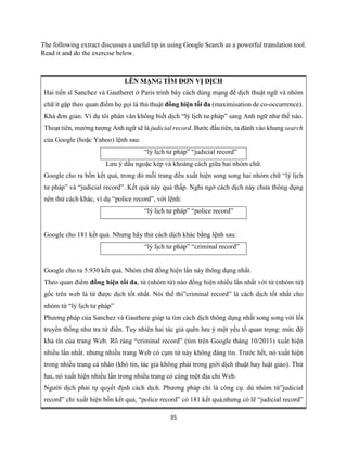 35
The following extract discusses a useful tip in using Google Search as a powerful translation tool.
Read it and do the exercise below.
LÊN MẠNG TÌM ĐƠN VỊ DỊCH
Hai tiến sĩ Sanchez và Gautheret ở Paris trình bày cách dùng mạng để dịch thuật ngữ và nhóm
chữ ít gặp theo quan điểm họ gọi là thủ thuật đồng hiện tối đa (maximisation de co-occurrence).
Khá đơn giản. Ví dụ tôi phân vân không biết dịch “lý lịch tư pháp” sang Anh ngữ như thế nào.
Thoạt tiên, mường tượng Anh ngữ sẽ là judicial record. Bước đầu tiên, ta đánh vào khung search
của Google (hoặc Yahoo) lệnh sau:
“lý lịch tư pháp” “judicial record”
Lưu ý dấu ngoặc kép và khoảng cách giữa hai nhóm chữ.
Google cho ra bốn kết quả, trong đó mỗi trang đều xuất hiện song song hai nhóm chữ “lý lịch
tư pháp” và “judicial record”. Kết quả này quá thấp. Nghi ngờ cách dịch này chưa thông dụng
nên thử cách khác, ví dụ “police record”, với lệnh:
“lý lịch tư pháp” “police record”
Google cho 181 kết quả. Nhưng hãy thử cách dịch khác bằng lệnh sau:
“lý lịch tư pháp” “criminal record”
Google cho ra 5.930 kết quả. Nhóm chữ đồng hiện lần này thông dụng nhất.
Theo quan điểm đồng hiện tối đa, từ (nhóm từ) nào đồng hiện nhiều lần nhất với từ (nhóm từ)
gốc trên web là từ được dịch tốt nhất. Nói thế thì”criminal record” là cách dịch tốt nhất cho
nhóm từ “lý lịch tư pháp”
Phương pháp của Sanchez và Gauthere giúp ta tìm cách dịch thông dụng nhất song song với lối
truyền thống như tra từ điển. Tuy nhiên hai tác giả quên lưu ý một yếu tố quan trọng: mức độ
khả tín của trang Web. Rõ ràng “criminal record” (tìm trên Google tháng 10/2011) xuất hiện
nhiều lần nhất. nhưng nhiều trang Web có cụm từ này không đáng tin. Trước hết, nó xuất hiện
trong nhiều trang cá nhân (khó tin, tác giả không phải trong giới dịch thuật hay luật giáo). Thứ
hai, nó xuất hiện nhiều lần trong nhiều trang có cùng một địa chỉ Web.
Người dịch phải tự quyết định cách dịch. Phương pháp chỉ là công cụ. dù nhóm từ”judicial
record” chỉ xuất hiện bốn kết quả, “police record” có 181 kết quả,nhưng có lẽ “judicial record”
 