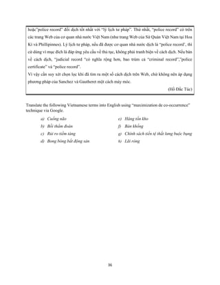 36
hoặc”police record” đối dịch tốt nhất với “lý lịch tư pháp”. Thứ nhất, “police record” có trên
các trang Web của cơ quan nhà nước Việt Nam (như trang Web của Sứ Quán Việt Nam tại Hoa
Kì và Phillipinnes). Lý lịch tư pháp, nếu đã được cơ quan nhà nước dịch là “police record’, thì
cứ dùng vì mục đích là đáp ứng yêu cầu về thủ tục, không phải tranh biện về cách dịch. Nếu bàn
về cách dịch, “judicial record “có nghĩa rộng hơn, bao trùm cả “criminal record”,”police
certificate” và “police record”.
Vì vậy cần suy xét chọn lọc khi đã tìm ra một số cách dịch trên Web, chứ không nên áp dụng
phương pháp của Sanchez và Gautheret một cách máy móc.
(Hồ Đắc Túc)
Translate the following Vietnamese terms into English using “maximization de co-occurrence”
technique via Google.
a) Cuống não
b) Bồi thẩm đoàn
c) Rủi ro tiềm tàng
d) Bong bóng bất động sản
e) Hàng tồn kho
f) Bán khống
g) Chính sách tiền tệ thắt lưng buộc bụng
h) Lãi ròng
 