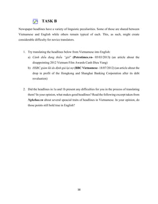 38
TASK B
Newspaper headlines have a variety of linguistic peculiarities. Some of those are shared between
Vietnamese and English while others remain typical of each. This, as such, might create
considerable difficulty for novice translators.
1. Try translating the headlines below from Vietnamese into English:
a) Cánh diều đang thiếu “gió” (Petrotimes.vn- 05/03/2013) (an article about the
disappointing 2012 Vietnam Film Awards Canh Dieu Vang)
b) HSBC giảm lãi do định giá lại nợ (BBC Vietnamese- 18/07/2012) (an article about the
drop in profit of the Hongkong and Shanghai Banking Corporation after its debt
revaluation)
2. Did the headlines in 1a and 1b present any difficulties for you in the process of translating
them? In your opinion, what makes good headlines? Read the following excerpt taken from
Nghebao.vn about several speacial traits of headlines in Vietnamese. In your opinion, do
those points still hold true in English?
 