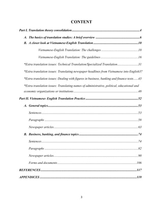 3
CONTENT
Part I. Translation theory consolidation.....................................................................................4
A. The basics of translation studies: A brief overview .......................................................6
B. A closer look at Vietnamese-English Translation ........................................................10
Vietnamese-English Translation: The challenges ..............................................10
Vietnamese-English Translation: The guidelines...............................................16
*Extra translation issues: Technical Translation/Specialized Translation..........................31
*Extra translation issues: Translating newspaper headlines from Vietnamese into English37
*Extra translation issues: Dealing with figures in business, banking and finance texts......43
*Extra translation issues: Translating names of administrative, political, educational and
economic organizations or institutions.................................................................................48
Part II. Vietnamese- English Translation Practice..................................................................52
A. General topics.................................................................................................................53
Sentences.........................................................................................................................53
Paragraphs .....................................................................................................................58
Newspaper articles..........................................................................................................63
B. Business, banking, and finance topics..........................................................................74
Sentences.........................................................................................................................74
Paragraphs .....................................................................................................................82
Newspaper articles..........................................................................................................90
Forms and documents...................................................................................................106
REFERENCES........................................................................................................................117
APPENDICES .........................................................................................................................119
 