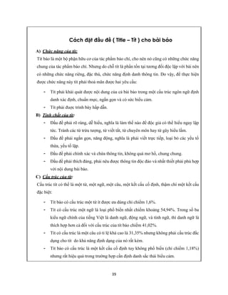 39
Cách đặt đầu đề ( Title – Tít ) cho bài báo
A) Chức năng của tít:
Tít báo là một bộ phận hữu cơ của tác phẩm báo chí, cho nên nó cũng có những chức năng
chung của tác phẩm báo chí. Nhưng do chỗ tít là phần tồn tại tương đối độc lập với bài nên
có những chức năng riêng, đặc thù, chức năng định danh thông tin. Do vậy, để thực hiện
được chức năng này tít phải thoả mãn được hai yêu cầu:
- Tít phải khái quát được nội dung của cả bài báo trong một cấu trúc ngôn ngữ định
danh xác định, chuẩn mực, ngắn gọn và có sức biểu cảm.
- Tít phải đuợc trình bày hấp dẫn.
B) Tính chất của tít:
- Đầu đề phải rõ ràng, dễ hiểu, nghĩa là làm thế nào để độc giả có thể hiểu ngay lập
tức. Tránh các từ trừu tượng, từ viết tắt, từ chuyên môn hay từ gây hiểu lầm.
- Đầu đề phải ngắn gọn, năng động, nghĩa là phải viết trực tiếp, loại bỏ các yếu tố
thừa, yếu tố lặp.
- Đầu đề phải chính xác và chứa thông tin, không quá mơ hồ, chung chung.
- Đầu đề phải thích đáng, phải nêu được thông tin độc đáo và nhất thiết phải phù hợp
với nội dung bài báo.
C) Cấu trúc của tít:
Cấu trúc tít có thể là một từ, một ngữ, một câu, một kết cấu cố định, thậm chí một kết cấu
đặc biệt:
- Tít báo có cấu trúc một từ ít được ưa dùng chỉ chiếm 1,6%.
- Tít có cấu trúc một ngữ là loại phổ biến nhất chiếm khoảng 54,94%. Trong số ba
kiểu ngữ chính của tiếng Việt là danh ngữ, động ngữ, và tính ngữ, thì danh ngữ là
thích hợp hơn cả đối với cấu trúc của tít báo chiếm 41,02%.
- Tít có cấu trúc là một câu có tỉ lệ khá cao là 31,35% nhưng không phải cấu trúc đắc
dụng cho tít do khả năng định dạng của nó rất kém.
- Tít báo có cấu trúc là một kết cấu cố định tuy không phổ biến (chỉ chiếm 1,18%)
nhưng rất hiệu quả trong trường hợp cần định danh sắc thái biểu cảm.
 