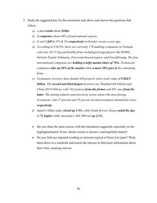 45
3. Study the suggested key for the translation task above and answer the questions that
follow.
a) a deal worth about $18bn
b) X comprises about 40% of total national exports.
c) X and Y fell by 9% & 5% respectively in October versus a year ago.
d) According to VACPA, there are currently 170 auditing companies in Vietnam,
with only 10-15 big and healthy firms including foreign players like KPMG,
Deloitte Touche Tohmatsu, PricewaterhouseCoopers, and Ernst&Young. The four
international companies are holding a hefty market share of 70%. 20 domestic
companies take up 20% of the market while a mere 10% goes to the remaining
firms.
e) Vietnamese investors have funded 429 projects with a total value of US$4.9
billion. The second and third largest investors are Thailand ($4 billion) and
China ($3.9 billion), with 742 projects from the former and 801 ones from the
latter. The mining industry and electricity sector attract the most foreign
investment, with 27 percent and 25 percent of total investment intended for Laos,
respectively.
f) Japan's Nikkei index closed up 1.9%, while South Korea's Kospi ended the day
3.7% higher while Australia's ASX 200 was up 2.5%.
 Do you share the same answer with the translation suggested, especially on the
highlighted parts? If not, which version is shorter ( and hopefully better)?
 Do you find any repeated wording or structure typical of those text types? Write
them down in a notebook and search the internet to find more information about
their form, meaning and use.
 