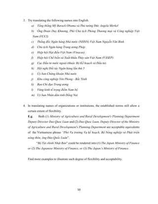 50
3. Try translating the following names into English.
a) Tổng thống Mỹ Barack Obama và Thủ tướng Đức Angela Merkel
b) Ông Đoàn Duy Khương, Phó Chủ tịch Phòng Thương mại và Công nghiệp Việt
Nam (VCCI)
c) Thống đốc Ngân hàng Nhà nước (NHNN) Việt Nam Nguyễn Văn Bình
d) Chủ tịch Ngân hàng Trung ương Pháp
e) Hiệp hội Hạt điều Việt Nam (Vinacas)
f) Hiệp hội Chế biến và Xuất khẩu Thủy sản Việt Nam (VASEP)
g) Cục Đầu tư nước ngoài (thuộc Bộ Kế hoạch và Đầu tư)
h) Hội nghị Đối tác Ngân hàng lần thứ 5
i) Ủy ban Chứng khoán Nhà nước
j) Khu công nghiệp Yên Phong - Bắc Ninh
k) Ban Chỉ đạo Trung ương
l) Vùng kinh tế trọng điểm Nam bộ
m) Uỷ ban Nhân dân tỉnh Đồng Nai
4. In translating names of organizations or institutions, the established norms still allow a
certain extent of flexibility.
E.g. Both (1) Ministry of Agriculture and Rural Development's Planning Department
Deputy Director Dao Quoc Luan and (2) Dao Quoc Luan, Deputy Director of the Ministry
of Agriculture and Rural Development's Planning Department are acceptable equivalents
of the Vietnamese phrase “Phó Vụ trưởng Vụ kế hoạch, Bộ Nông nghiệp và Phát triển
nông thôn, ông Đào Quốc Luân”.
“Bộ Tài chính Nhật Bản” could be rendered into (1) The Japan Ministry of Finance
or (2) The Japanese Ministry of Finance, or (3) The Japan’s Ministry of Finance.
Find more examples to illustrate such degree of flexibility and acceptability.
 