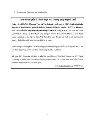 51
5. Translate the following text into English.
Thỏa thuận quốc tế về cải thiện môi trường pháp luật về thuế
Ngày 1-6, tại Hà Nội, Tổng cục Thuế và Tập đoàn tài chính quốc tế (IFC) đã ký thỏa thuận
hợp tác về đơn giản hóa quản lý thuế cho doanh nghiệp vừa và nhỏ (DNVVN). Theo đó,
thỏa thuận bắt đầu được thực hiện từ tháng 6-2012 đến tháng 6-2015. Tổ chức Tài chính
Quốc tế (IFC) thuộc Tập đoàn Ngân hàng Thế giới (World Bank Group). Đây là tổ chức đã có
nhiều hoạt động hỗ trợ Bộ Tài chính Việt Nam liên quan đến các cải cách chính sách thuế và
quản lý thuế nhằm phát triển khu vực kinh tế tư nhân.
Theo đánh giá của ông Bùi Văn Nam,Tổng cục trưởng Tổng cục thuế, các hỗ trợ của IFC là hết
sức thiết thực trong nỗ lực cải thiện môi trường thuế tại Việt Nam.
Về phía IFC, Giám đốc bộ phận tư vấn khu vực Đông Á Thái Bình Dương của IFC Tania
Lozansky đã khẳng định, thỏa thuận này sẽ giúp các DNVVN có điều kiện phát triển tốt hơn
nhờ việc dỡ bỏ nhiều rào cản thuế quan.
(www.nhandan.com.vn- 01/06/2012)
 