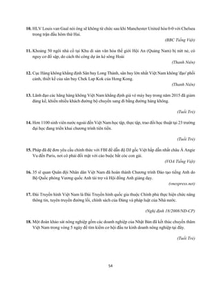 54
10. HLV Louis van Gaal nói ông sẽ không từ chức sau khi Manchester United hòa 0-0 với Chelsea
trong trận đấu hôm thứ Hai.
(BBC Tiếng Việt)
11. Khoảng 50 ngôi nhà cổ tại Khu di sản văn hóa thế giới Hội An (Quảng Nam) bị nứt nẻ, có
nguy cơ đổ sập, do cách thi công dự án kè sông Hoài
(Thanh Niên)
12. Cục Hàng không khẳng định Sân bay Long Thành, sân bay lớn nhất Việt Nam không 'đạo' phối
cảnh, thiết kế của sân bay Chek Lap Kok của Hong Kong.
(Thanh Niên)
13. Lãnh đạo các hãng hàng không Việt Nam khẳng định giá vé máy bay trong năm 2015 đã giảm
đáng kể, khiến nhiều khách đường bộ chuyển sang đi bằng đường hàng không.
(Tuổi Trẻ)
14. Hơn 1100 sinh viên nước ngoài đến Việt Nam học tập, thực tập, trao đổi học thuật tại 23 trường
đại học đang triển khai chương trình tiên tiến.
(Tuổi Trẻ)
15. Pháp đã đệ đơn yêu cầu chính thức với FBI để dẫn độ DJ gốc Việt hấp dẫn nhất châu Á Angie
Vu đến Paris, nơi cô phải đối mặt với cáo buộc bắt cóc con gái.
(VOA Tiếng Việt)
16. 35 sĩ quan Quân đội Nhân dân Việt Nam đã hoàn thành Chương trình Đào tạo tiếng Anh do
Bộ Quốc phòng Vương quốc Anh tài trợ và Hội đồng Anh giảng dạy.
(vnexpress.net)
17. Đài Truyền hình Việt Nam là Đài Truyền hình quốc gia thuộc Chính phủ thực hiện chức năng
thông tin, tuyên truyền đường lối, chính sách của Đảng và pháp luật của Nhà nước.
(Nghị định 18/2008/NĐ-CP)
18. Một đoàn khảo sát nông nghiệp gồm các doanh nghiệp của Nhật Bản đã kết thúc chuyến thăm
Việt Nam trong vòng 5 ngày để tìm kiếm cơ hội đầu tư kinh doanh nông nghiệp tại đây.
(Tuổi Trẻ)
 