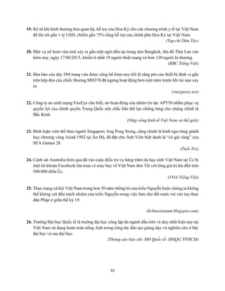55
19. Kể từ khi bình thường hóa quan hệ, hỗ trợ của Hoa Kỳ cho các chương trình y tế tại Việt Nam
đã lên tới gần 1 tỷ USD, chiếm gần 75% tổng hỗ trợ của chính phủ Hoa Kỳ tại Việt Nam.
(Tạp chí Dân Tộc)
20. Một vụ nổ bom vừa mới xảy ra gần một ngôi đền tại trung tâm Bangkok, thủ đô Thái Lan vào
hôm nay, ngày 17/08/2015, khiến ít nhất 19 người thiệt mạng và hơn 120 người bị thương.
(BBC Tiếng Việt)
21. Bản báo cáo dày 584 trang vừa được công bố hôm nay tiết lộ rằng pin của thiết bị định vị gắn
trên hộp đen của chiếc Boeing MH370 đã ngưng hoạt động hơn một năm trước khi tai nạn xảy
ra.
(vnexpress.net)
22. Công ty an ninh mạng FireEye cho biết, do hoạt động của nhóm tin tặc APT30 nhằm phục vụ
quyền lợi của chính quyền Trung Quốc nên chắc hẳn thế lực chống lưng cho chúng chính là
Bắc Kinh.
(Nhịp sống kinh tế Việt Nam và thế giới)
23. Bình luận viên thể thao người Singapore Ang Peng Siong, cũng chính là kình ngư từng giành
huy chương vàng Asiad 1982 tại Ấn Độ, đã đặt cho Ánh Viên biệt danh là “cô gái vàng” của
SEA Games 28.
(Tuổi Trẻ)
24. Cảnh sát Australia hôm qua đã vào cuộc điều tra vụ hàng trăm du học sinh Việt Nam tại Úc bị
một tài khoản Facebook lừa mua vé máy bay về Việt Nam đón Tết với tổng giá trị lên đến trên
500.000 đôla Úc.
(VOA Tiếng Việt)
25. Thực trạng xã hội Việt Nam trong hơn 50 năm thống trị của triều Nguyễn buộc chúng ta không
thể không xét đến trách nhiệm của triều Nguyễn trong việc làm cho đất nước rơi vào tay thực
dân Pháp ở giữa thế kỷ 19.
(lichsuvietnam.blogspot.com)
26. Trường Đại học Quốc tế là trường đại học công lập đa ngành đầu tiên và duy nhất hiện nay tại
Việt Nam sử dụng hoàn toàn tiếng Anh trong công tác đào tạo giảng dạy và nghiên cứu ở bậc
đại học và sau đại học.
(Thông cáo báo chí- ĐH Quốc tế- ĐHQG TPHCM)
 