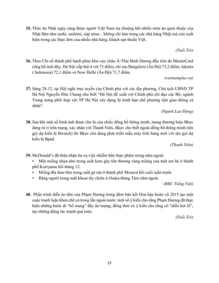 57
35. Thức ăn Nhật ngày càng được người Việt Nam ưa chuộng khi nhiều món ăn quen thuộc của
Nhật Bản như sushi, sashimi, súp miso... không chỉ bán trong các nhà hàng Nhật mà còn xuất
hiện trong các thực đơn của nhiều nhà hàng, khách sạn thuần Việt.
(Tuổi Trẻ)
36. Theo Chỉ số thành phố hạnh phúc khu vực châu Á-Thái Bình Dương đầu tiên do MasterCard
công bố mới đây, Hà Nội xếp thứ 4 với 71 điểm, chỉ sau Bangalore (Ấn Độ) 73,2 điểm, Jakarta
( Indonesia) 72,1 điểm và New Delhi (Ấn Độ) 71,7 điểm.
(vietnamplus.vn)
37. Sáng 28-12, tại Hội nghị trực tuyến của Chính phủ với các địa phương, Chủ tịch UBND TP
Hà Nội Nguyễn Đức Chung cho biết “Hà Nội đề xuất với Chính phủ chỉ đạo các Bộ, ngành
Trung ương phối hợp với TP Hà Nội xây dựng lộ trình hạn chế phương tiện giao thông cá
nhân”.
(Người Lao Động)
38. Sau khi một số hình ảnh được cho là của chiếc đồng hồ thông minh, mang thương hiệu Bkav
đang rò rỉ trên mạng, xác nhận với Thanh Niên, Bkav cho biết ngoài đồng hồ thông minh (tên
gọi dự kiến là Bwatch) thì Bkav còn đang phát triển mẫu máy tính bảng mới với tên gọi dự
kiến là Bpad.
(Thanh Niên)
39. McDonald’s đã thừa nhận ba vụ việc nhiễm bẩn thực phẩm trong năm ngoái:
• Một miếng nhựa nhỏ trong suất kem gây tổn thương vùng miệng của một em bé ở thành
phố Koriyama hồi tháng 12.
• Miếng đĩa than bên trong suất gà rán ở thành phố Misawa hồi cuối tuần trước
• Răng người trong suất khoai tây chiên ở Osaka tháng Tám năm ngoái.
(BBC Tiếng Việt)
40. Phần trình diễn áo tắm của Phạm Hương trong đêm bán kết Hoa hậu hoàn vũ 2015 tạo một
cuộc tranh luận khen chê cả trong lẫn ngoài nước: một số ý kiến cho rằng Phạm Hương đã thực
hiện những bước đi “hổ mang” đầy ấn tượng; đồng thời có ý kiến cho rằng cô “diễn hơi lố”,
tạo những động tác mạnh quá mức.
(Tuổi Trẻ)
 