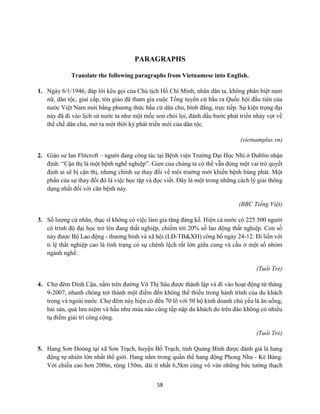 58
PARAGRAPHS
Translate the following paragraphs from Vietnamese into English.
1. Ngày 6/1/1946, đáp lời kêu gọi của Chủ tịch Hồ Chí Minh, nhân dân ta, không phân biệt nam
nữ, dân tộc, giai cấp, tôn giáo đã tham gia cuộc Tổng tuyển cử bầu ra Quốc hội đầu tiên của
nước Việt Nam mới bằng phương thức bầu cử dân chủ, bình đẳng, trực tiếp. Sự kiện trọng đại
này đã đi vào lịch sử nước ta như một mốc son chói lọi, đánh dấu bước phát triển nhảy vọt về
thể chế dân chủ, mở ra một thời kỳ phát triển mới của dân tộc.
(vietnamplus.vn)
2. Giáo sư Ian Flitcroft – người đang công tác tại Bệnh viện Trường Đại Học Nhi ở Dublin nhận
định: “Cận thị là một bệnh nghề nghiệp”. Gien của chúng ta có thể vẫn đóng một vai trò quyết
định ai sẽ bị cận thị, nhưng chính sự thay đổi về môi trường mới khiến bệnh bùng phát. Một
phần của sự thay đổi đó là việc học tập và đọc viết. Đây là một trong những cách lý giải thông
dụng nhất đối với căn bệnh này.
(BBC Tiếng Việt)
3. Số lượng cử nhân, thạc sĩ không có việc làm gia tăng đáng kể. Hiện cả nước có 225.500 người
có trình độ đại học trở lên đang thất nghiệp, chiếm tới 20% số lao động thất nghiệp. Con số
này được Bộ Lao động - thương binh và xã hội (LĐ-TB&XH) công bố ngày 24-12. Đi liền với
tỉ lệ thất nghiệp cao là tình trạng có sự chênh lệch rất lớn giữa cung và cầu ở một số nhóm
ngành nghề.
(Tuổi Trẻ)
4. Chợ đêm Dinh Cậu, nằm trên đường Võ Thị Sáu được thành lập và đi vào hoạt động từ tháng
9-2007, nhanh chóng trở thành một điểm đến không thể thiếu trong hành trình của du khách
trong và ngoài nước. Chợ đêm này hiện có đến 70 lô với 50 hộ kinh doanh chủ yếu là ăn uống,
hải sản, quà lưu niệm và hầu như mùa nào cũng tấp nập du khách do trên đảo không có nhiều
tụ điểm giải trí công cộng.
(Tuổi Trẻ)
5. Hang Sơn Đoòng tại xã Sơn Trạch, huyện Bố Trạch, tỉnh Quảng Bình được đánh giá là hang
động tự nhiên lớn nhất thế giới. Hang nằm trong quần thể hang động Phong Nha - Kẻ Bàng.
Với chiều cao hơn 200m, rộng 150m, dài ít nhất 6,5km cùng vô vàn những bức tường thạch
 