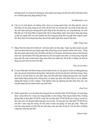 59
nhũ đẹp tuyệt vời, hang Sơn Đoòng tạo nên nguồn cảm hứng, thu hút cho nhiều nhà thám hiểm
tới và khám phá hang động khổng lồ này.
(kenhkhampha.com)
6. Căn cứ vào kích thước của những chiếc chum và xương người được tìm thấy gần đó, một số
nhà khảo cổ cho rằng chúng là nơi chôn cất thời tiền sử của một nền văn minh cổ đại nằm trải
dài suốt một tuyến giao thương đã bị quên lãng từ lâu nối giữa lưu vực sông Mekong với vịnh
Bắc Bộ của Việt Nam.Một số người khác thì tin rằng những chiếc chum được dùng như dụng
cụ đặt xác người chết vào chờ tự phân hủy hết trong giai đoạn đầu của nghi thức tang lễ, trước
khi được đưa đi hỏa táng hoặc được đưa đi làm phần nghi thức tang lễ tiếp theo.
(BBC Tiếng Việt)
7. Đặng Thái Sơn hiểu rất rõ điều đó. Anh hoà mình vào bản nhạc. Ngón tay điêu luyện của anh
lướt trên phím đàn làm mọi người nghe thấy tiếng lòng của Sô-panh từ nhiều năm trước. Tiếng
đàn làm người nghe buồn theo nỗi buồn sâu lắng của Sô-panh, nhớ thương cùng sự nhớ thương
man mác của Sô-panh. Rồi tiếng đàn đem lại cho mọi người một niềm vui trong sáng, lòng hân
hoan pha lẫn một sự khao khát sống, khao khát yêu mãnh liệt. Đó là tất cả những sắc thái đa
dạng của một tình yêu thuở ban đầu.
(Tạp chí âm nhạc)
8. Uỷ ban Nhân dân tỉnh Kiên Giang vừa ban hành chỉ thị về việc quản lý, kiểm tra những phương
tiện vận chuyển hành khách đường biển, đường thủy nội bộ trên địa bàn tỉnh Kiên Giang. Theo
đó tỉnh sẽ mở đợt kiểm tra trên diện rộng, kịp thời phát hiện những phương tiện vận chuyển
hành khách bằng đường biển, đường thủy sai phạm qui định. Khi phát hiện sẽ xử lý nghiêm
những đối tượng cố tình vi phạm. Tỉnh nghiêm cấm các phương tiện khai thác thuỷ sản, vận
chuyển hàng hoá chở khách dưới mọi hình thức.
(Tuổi Trẻ)
9. Nhiều người dân và cả du khách khi chứng kiến tòa nhà Bưu điện TP.HCM gần 130 tuổi đang
được sơn lại đã bị sốc vì màu sơn vàng quá đậm và chói chang. Theo ông Lê Kiêm Hòa, Trưởng
phòng Đầu tư Bưu điện TP.HCM, trước khi sơn Bưu điện TP.HCM đã mời Công ty sơn Kova
đưa máy móc vào để giám định màu gốc của tòa nhà. Từ màu gốc này, Bưu điện TP.HCM cho
sơn thử 7 màu vàng lên tường, rồi mới chọn ra màu sơn giống với màu gốc nhất. “Màu sơn
mới hơi sáng nhưng sau khi tiếp xúc ánh sáng, mưa gió màu sẽ dịu đi. Lúc đó nhìn sẽ không
vàng chóe như bây giờ đâu.”
(Thanh Niên)
 