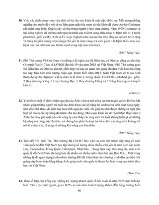 60
10. Việc xác định uống rượu vừa phải có lợi cho sức khỏe là một việc phức tạp. Một trong những
nghiên cứu trước đây nói về sự liên quan giữa bia rượu và sức khỏe đã được Archie Cochrane
(đã mất) thực hiện. Ông là cây cổ thụ trong ngành y học thực chứng. Năm 1979 Cochrane và
hai đồng nghiệp đã cố tìm xem nguyên nhân của tỉ lệ tử vong khác nhau vì bệnh tim ở 18 nước
phát triển, gồm cả Mỹ, Anh và Úc là gì. Nghiên cứu của họ cho thấy rằng có sự liên hệ rõ ràng
và đáng kể giữa lượng rượu uống (chủ yếu là rượu vang) và việc giảm tỉ lệ bệnh thiếu máu cục
bộ ở tim (do mỡ bám vào thành mạch cung cấp máu cho tim).
(BBC Tiếng Việt)
11. Phó Thủ tướng Vũ Đức Đam vừa đồng ý đề nghị của Bộ Giáo dục và Đào tạo đăng cai tổ chức
Olympic Vật lý Châu Á (APhO) lần thứ 19 vào năm 2018 tại Việt Nam. Phó Thủ tướng giao
Bộ Giáo dục và Đào tạo chủ trì, phối hợp với các cơ quan liên quan chỉ đạo triển khai tốt công
tác này, bảo đảm chất lượng, hiệu quả. Được biết, năm 2015, đoàn Việt Nam có 8 học sinh
tham dự kỳ thi Olympic Vật lý châu Á tổ chức ở Trung Quốc. Cả 8/8 thí sinh đoạt giải, gồm:
2 Huy chương Vàng, 3 Huy chương Bạc, 1 Huy chương Đồng và 2 Bằng khen (giải Khuyến
khích).
(Dân trí)
12. YouthNet, một tổ chức thiện nguyện của Anh, vừa ra một công cụ trực tuyến có tên Define Me
nhằm giúp những người trẻ tuổi xác định được các kỹ năng họ có được từ sinh hoạt hàng ngày,
như chơi thể thao, du lịch hay làm tình nguyện viên, rồi giúp họ tìm được những từ ngữ phù
hợp để mô tả các kỹ năng đó trước chủ lao động. Một cuộc khảo sát do YouthNet thực hiện ở
Anh cho thấy gần một nửa các công ty cảm thấy các ứng viên trẻ tuổi không hiểu gì về những
kỹ năng mà công việc đòi hỏi, và chừng hai phần ba loại bỏ hồ sơ bởi các ứng viên không thể
mô tả chính xác, rõ ràng về những khả năng của bản thân.
(BBC Tiếng Việt)
13. Trao đổi với Tuổi Trẻ, Thứ trưởng Bộ GD-ĐT Bùi Văn Ga cho biết trước đây từng có sinh
viên quốc tế đến Việt Nam học tập nhưng số lượng chưa nhiều, chủ yếu là sinh viên các nước
Lào, Campuchia, Trung Quốc, Hàn Quốc, Nhật Bản… Song hiện nay, theo ông Ga, sinh viên
quốc tế đến Việt Nam đa dạng hơn rất nhiều, có nhiều sinh viên châu Âu, Bắc Mỹ… Một trong
những lý do quan trọng là do nhiều trường ĐH đã triển khai các chương trình đào tạo tiên tiến
giảng dạy hoàn toàn bằng tiếng Anh, giúp sinh viên quốc tế thuận lợi hơn trong quá trình theo
học tại Việt Nam.
(Tuổi Trẻ)
14. Theo số liệu của Tổng cục Thống kê, lượng khách quốc tế đến nước ta năm 2015 ước tính đạt
hơn 7,94 triệu lượt người, giảm 0,2% so với năm trước.Lượng khách đến bằng đường biển
 