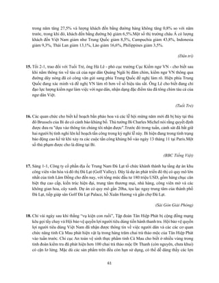 61
trong năm tăng 27,5% và lượng khách đến bằng đường hàng không tăng 0,8% so với năm
trước, trong khi đó, khách đến bằng đường bộ giảm 6,5%.Một số thị trường châu Á có lượng
khách đến Việt Nam giảm như Trung Quốc giảm 8,5%, Campuchia giảm 43,8%, Indonesia
giảm 9,3%, Thái Lan giảm 13,1%, Lào giảm 16,6%, Philippines giảm 3,5%.
(Dân trí)
15. Tối 2-1, trao đổi với Tuổi Trẻ, ông Hà Lê - phó cục trưởng Cục Kiểm ngư VN - cho biết sau
khi nắm thông tin về tàu cá của ngư dân Quảng Ngãi bị đâm chìm, kiểm ngư VN thông qua
đường dây nóng đã có công văn gửi sang phía Trung Quốc đề nghị làm rõ. Hiện phía Trung
Quốc đang xác minh và đề nghị VN làm rõ hơn về số hiệu tàu sắt. Ông Lê cho biết đang chỉ
đạo lực lượng kiểm ngư làm việc với ngư dân, nhận dạng đặc điểm tàu đã tông chìm tàu cá của
ngư dân Việt.
(Tuổi Trẻ)
16. Các quan chức cho biết kế hoạch bắn pháo hoa và các lễ hội mừng năm mới đã bị hủy tại thủ
đô Brussels của Bỉ do có cảnh báo khủng bố. Thủ tướng Bỉ Charles Michel nói rằng quyết định
được đưa ra "dựa vào thông tin chúng tôi nhận được".Trước đó trong tuần, cảnh sát đã bắt giữ
hai người bị tình nghi lên kế hoạch tấn công trong kỳ nghỉ lễ này. Bỉ hiện đang trong tình trạng
báo động cao kể từ khi xảy ra các cuộc tấn công khủng bố vào ngày 13 tháng 11 tại Paris.Một
số thủ phạm được cho là đóng tại Bỉ.
(BBC Tiếng Việt)
17. Sáng 1-1, Công ty cổ phần địa ốc Trung Nam Đà Lạt tổ chức khánh thành hạ tầng dự án khu
công viên văn hóa và đô thị Đà Lạt (Golf Valley). Đây là dự án phát triển đô thị có quy mô lớn
nhất của tỉnh Lâm Đồng cho đến nay, với tổng mức đầu tư 180 triệu USD, gồm hàng chục căn
biệt thự cao cấp, kiến trúc hiện đại, trung tâm thương mại, nhà hàng, công viên mở và các
không gian hoa, cây xanh. Dự án có quy mô gần 20ha, tọa lạc ngay trung tâm của thành phố
Đà Lạt, tiếp giáp sân Golf Đà Lạt Palace, hồ Xuân Hương và gần chợ Đà Lạt.
(Sài Gòn Giải Phóng)
18. Chỉ vài ngày sau khi thắng “vụ kiện con ruồi”, Tập đoàn Tân Hiệp Phát bị cộng đồng mạng
kêu gọi tẩy chay và Hội bảo vệ quyền lợi người tiêu dùng tiến hành thanh tra. Hội bảo vệ quyền
lợi người tiêu dùng Việt Nam đã nhận được thông tin về việc người dân và các các cơ quan
chức năng tỉnh Cà Mau phát hiện vật lạ trong hàng trăm chai trà thảo mộc của Tân Hiệp Phát
vào tuần trước. Chi cục An toàn vệ sinh thực phẩm tỉnh Cà Mau cho biết ở nhiều vùng trong
tỉnh đoàn kiểm tra đã phát hiện hơn 100 chai trà thảo mộc Dr Thanh (còn nguyên, chưa khui)
có cặn lơ lửng. Mặc dù các sản phẩm trên đều còn hạn sử dụng, có thể dễ dàng thấy các lợn
 