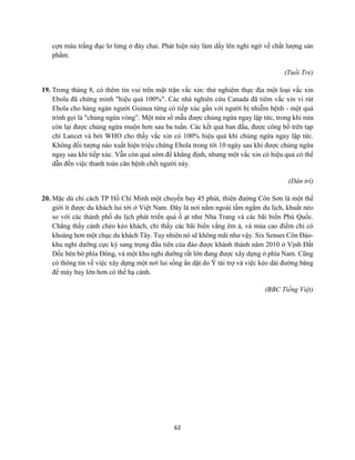 62
cợn màu trắng đục lơ lửng ở đáy chai. Phát hiện này làm dấy lên nghi ngờ về chất lượng sản
phẩm.
(Tuổi Trẻ)
19. Trong tháng 8, có thêm tin vui trên mặt trận vắc xin: thử nghiệm thực địa một loại vắc xin
Ebola đã chứng minh "hiệu quả 100%". Các nhà nghiên cứu Canada đã tiêm vắc xin vi rút
Ebola cho hàng ngàn người Guinea từng có tiếp xúc gần với người bị nhiễm bệnh - một quá
trình gọi là "chủng ngừa vòng”. Một nửa số mẫu được chủng ngừa ngay lập tức, trong khi nửa
còn lại được chủng ngừa muộn hơn sau ba tuần. Các kết quả ban đầu, được công bố trên tạp
chí Lancet và bởi WHO cho thấy vắc xin có 100% hiệu quả khi chủng ngừa ngay lập tức.
Không đối tượng nào xuất hiện triệu chứng Ebola trong tới 10 ngày sau khi được chủng ngừa
ngay sau khi tiếp xúc. Vẫn còn quá sớm để khẳng định, nhưng một vắc xin có hiệu quả có thể
dẫn đến việc thanh toán căn bệnh chết người này.
(Dân trí)
20. Mặc dù chỉ cách TP Hồ Chí Minh một chuyến bay 45 phút, thiên đường Côn Sơn là một thế
giới ít được du khách lui tới ở Việt Nam. Đây là nơi nằm ngoài tầm ngắm du lịch, khuất nẻo
so với các thành phố du lịch phát triển quá ồ ạt như Nha Trang và các bãi biển Phú Quốc.
Chẳng thấy cảnh chèo kéo khách, chỉ thấy các bãi biển vắng êm ả, và mùa cao điểm chỉ có
khoảng hơn một chục du khách Tây. Tuy nhiên nó sẽ không mãi như vậy. Six Senses Côn Đảo-
khu nghỉ dưỡng cực kỳ sang trọng đầu tiên của đảo được khánh thành năm 2010 ở Vịnh Đất
Dốc bên bờ phía Đông, và một khu nghỉ dưỡng rất lớn đang được xây dựng ở phía Nam. Cũng
có thông tin về việc xây dựng một nơi lui sống ẩn dật do Ý tài trợ và việc kéo dài đường băng
để máy bay lớn hơn có thể hạ cánh.
(BBC Tiếng Việt)
 
