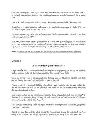 64
Cũng theo bà Margaret Chan, đây là thành công đáng kể trong cuộc chiến lâu dài chống lại HIV
và các bệnh lây qua đường tình dục, cũng như là một bước quan trọng hướng đến một thế hệ không
Sida.
Theo WHO, mỗi năm trên thế giới có khoảng 1,4 triệu phụ nữ bị nhiễm HIV khi mang thai.
Nếu không xử lý và điều trị đúng cách, nguy cơ lây truyền từ mẹ sang con từ 15 đến 45% trong
quá trình mang thai, sinh con hay cho con bú.
Tuy nhiên, nguy cơ này có thể giảm xuống thấp hơn 1% nếu người mẹ và trẻ vừa sinh ra đều dùng
thuốc chống phơi nhiễm HIV.
Năm 2009, số trẻ sơ sinh trên thế giới bị nhiễm HIV là 400.000 giảm xuống còn 240.000 vào năm
2013. Theo giới chuyên gia, cần có nhiều nỗ lực hơn nữa thì mới có thể đạt được mục tiêu hiện
nay là giảm số trẻ sơ sinh bị lây nhiễm xuống còn 40.000 trường hợp mỗi năm.
(Source: http://www.abc.net.au/news/2015-07-01/health-cuba-women-hiv-babies/6586160)
ARTICLE 3
Cô gái đưa tơ lụa Việt ra hội thảo quốc tế
Cô gái trẻ Đỗ Khải Ly (22 tuổi) vừa trở về sau chuyến đi dài ngày trong vai trò “đại sứ” của làng
lụa Hội An tham dự hai hội thảo tơ lụa quốc tế tại Thái Lan và Trung Quốc.
Nhiều câu chuyện về lụa tơ tằm của quê hương đã được Khải Ly - khách mời trẻ nhất - giới thiệu
đến với khoảng 500 chuyên gia, nghệ nhân tơ lụa trên thế giới.
Vừa tốt nghiệp ĐH Ngoại ngữ Đà Nẵng nhưng Khải Ly đã có gần ba năm làm việc tại làng lụa
Hội An với đam mê tìm hiểu sâu hơn về lịch sử hình thành, các nền văn hóa tơ lụa Việt Nam cũng
như quy trình sản xuất tơ lụa...
Khải Ly chia sẻ, ban đầu các nước tham dự hầu như không hề quan tâm, lạnh nhạt với tơ lụa Việt
Nam bởi lẽ sản phẩm của chúng ta không thể sánh bằng với các nước có nền tơ lụa nổi tiếng thế
giới như Trung Quốc, Nhật Bản, Pháp, Ý...
“Thế nhưng điểm khác biệt khiến mọi người chú tâm và hoan nghênh đó là cách làm, gìn giữ lụa
Việt Nam.” - Ly lý giải.
Đứng trước diễn đàn, cô tự tin kể về lịch sử Hội An, nơi từng là cảng thị, một nhánh của “con
đường tơ lụa trên biển” nên vẫn giữ nguyên được giá trị truyền thống về sản xuất lụa tơ tằm.
 
