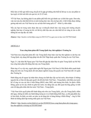 65
Điều làm cô bất ngờ nhất trong chuyến đi là gặp gỡ những nhà thiết kế đã tạo ra các sản phẩm tơ
lụa tuyệt vời khi tuổi đời còn quá trẻ, từ 22-25 tuổi.
“Ở Việt Nam, lụa không phải là sản phẩm phổ biến bởi giá thành cao và khó bảo quản. Hơn nữa,
việc mở cửa cho nhà thiết kế trẻ có môi trường làm việc vẫn còn hạn chế, vì thế ít thấy được những
gương mặt mới của Việt Nam tại các sự kiện thời trang quốc tế” - Khải Ly nhìn nhận.
Nếu các bạn trẻ trong nước được đào tạo và khuyến khích làm việc trong môi trường chuyên
nghiệp, hứa hẹn về tương lai thì với bất kỳ chất liệu nào các nhà thiết kế trẻ cũng sẽ cho ra đời
những bộ sưu tập đặc sắc nhất.
(Source: http://tuoitre.vn/tin/nhip-song-tre/20151227/co-gai-yeu-to-lua-viet/1027843.html)
ARTICLE 4
Trao công hàm phản đối Trung Quốc bay thử nghiệm ở Trường Sa
Việt Nam trao công hàm phản đối việc Trung Quốc thực hiện việc bay thử nghiệm ra sân bay mà
Trung Quốc xây dựng bất hợp pháp trên đá Chữ Thập thuộc quần đảo Trường Sa của Việt Nam.
Ngày 2-1, đại diện Bộ Ngoại giao Việt Nam đã gặp đại diện Đại sứ quán Trung Quốc tại Hà Nội
trao công hàm phản đối động thái này của Trung Quốc
Phản ứng về vụ việc này, người phát ngôn Bộ Ngoại giao Việt Nam Lê Hải Bình nhấn mạnh hành
động nêu trên của Trung Quốc đã xâm phạm nghiêm trọng chủ quyền của Việt Nam đối với quần
đảo Trường Sa.
Hành động này đi ngược lại nhận thức chung của lãnh đạo cấp cao hai nước, thỏa thuận về những
nguyên tắc cơ bản chỉ đạo giải quyết vấn đề trên biển Việt Nam - Trung Quốc, tinh thần của tuyên
bố về ứng xử của các bên ở biển Đông (DOC) năm 2002; ảnh hưởng hòa bình, ổn định ở Biển
Đông; giảm sự tin cậy chính trị giữa hai nước; tác động tiêu cực đến quan hệ láng giềng và tình
cảm tốt đẹp giữa nhân dân hai nước Việt Nam - Trung Quốc.
“Việt Nam kiên quyết phản đối hành động nêu trên của Trung Quốc, yêu cầu Trung Quốc chấm
dứt ngay, không tái diễn các hành động tương tự và có hành động thiết thực, cụ thể góp phần duy
trì hòa bình, ổn định, an ninh, an toàn, tự do hàng hải và hàng không ở Biển Đông" - ông Lê Hải
Bình tái khẳng định lập trường nhất quán của Việt Nam.
(Source: http://tuoitre.vn/tin/chinh-tri-xa-hoi/20160102/trao-cong-ham-phan-doi-trung-quoc-
bay-thu-nghiem-o-truong-sa/1031605.html)
 