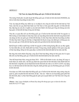 66
ARTICLE 5
Việt Nam xây dựng Hệ thống quốc gia về kiểm kê khí nhà kính
Thủ tướng Chính phủ vừa phê duyệt Hệ thống quốc gia về kiểm kê khí nhà kính (NGHGIS), dự
tính sẽ triển khai hoạt động từ năm 2016.
Việc xây dựng hệ thống này nhằm tạo cơ sở pháp lý cho công tác kiểm kê khí nhà kính tại Việt
Nam, tuân thủ các quy định hiện hành của Việt Nam có liên quan đến ứng phó với biến đổi khí
hậu, đáp ứng các yêu cầu và nghĩa vụ của một nước thành viên tham gia Công ước khung của Liên
hợp quốc về biến đổi khí hậu (Công ước khí hậu).
Theo đó, cơ quan đầu mối của Hệ thống quốc gia về kiểm kê khí nhà kính là Bộ Tài nguyên và
Môi trường có trách nhiệm tổ chức thực hiện các hoạt động kiểm kê khí nhà kính trong khuôn khổ
xây dựng các báo cáo quốc gia về biến đổi khí hậu; tổ chức thực hiện, đảm bảo hoạt động của Ban
Chỉ đạo thực hiện Công ước khí hậu và Nghị định thư Kyoto trong việc đánh giá và thông qua các
báo cáo quốc gia về biến đổi khí hậu bao gồm kết quả kiểm kê khí nhà kính định kỳ.
Bộ Kế hoạch và Đầu tư phối hợp với Bộ Tài nguyên và Môi trường hướng dẫn các các Bộ, ngành,
Ủy ban nhân dân các tỉnh, thành phố trực thuộc Trung ương, doanh nghiệp có liên quan cung cấp
số liệu hoạt động, thông tin liên quan phục vụ kiểm kê khí nhà kính định kỳ hai năm một lần.
Bộ cũng chịu trách nhiệm tổng hợp, cung cấp số liệu hoạt động, thông tin liên quan cho Cơ quan
đầu mối của Hệ thống quốc gia về kiểm kê khí nhà kính định kỳ hai năm một lần.
Theo Kế hoạch thực hiện, trong giai đoạn 2016 – 2020 sẽ tiến hành rà soát, xây dựng, bổ sung và
hoàn thiện các chính sách, văn bản quy định liên quan kiểm kê khí nhà kính; hoàn thành kiểm kê
khí nhà kính và lập Báo cáo kỹ thuật kiểm kê khí nhà kính cho năm cơ sở 2014 và 2016; xây dựng
hệ cơ sở dữ liệu kiểm kê khí nhà kính; tổng kết, đánh giá hiệu quả của Hệ thống quốc gia về kiểm
kê khí nhà kính.
Giai đoạn sau 2020, hoàn thiện Hệ thống quốc gia về kiểm kê khí nhà kính; tăng cường công tác
quản lý, giám sát phát thải khí nhà kính, đo đạc - báo cáo - thẩm tra các hoạt động giảm phát thải
khí nhà kính, phục vụ thực hiện Đóng góp do quốc gia tự quyết định của Việt Nam cho Công ước
khí hậu.
(Source : http://vpcp.chinhphu.vn/Home/Xay-dung-He-thong-quoc-gia-ve-kiem-ke-khi-nha-
kinh/201512/17777.vgp)
 