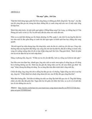67
ARTICLE 6
“Du mục” giữa…Sài Gòn
Thật khó hình dung ngay giữa Sài Gòn cũng đang có những gia đình sống kiểu “du mục”, rày đây
mai đó cùng đàn gia súc mong tìm được những bãi cỏ xanh cùng một ước mơ về một cuộc sống
tốt đẹp hơn.
Mười lăm năm trước, từ một miền quê nghèo ở Đồng bằng song Cửu Long, vợ chồng ông Lê Văn
Phùng (65 tuổi) và bà Lê Thị Tư (60 tuổi) dắt díu nhau tìm miền đất mới.
Nhìn xa xa một bên đường cao tốc thuộc phường An Phú, quận 2, căn chòi lá của ông bà nằm trơ
trọi như một ốc đảo giữa đồng cỏ xanh trải dài ngút ngàn và kênh rạch bao bọc chằng chịt xung
quanh.
Dù tuổi ngoài lục tuần nhưng ông vẫn tráng kiện, nước da rắn rỏi, cánh tay chi chít sẹo. Công việc
thường nhật của ông khởi đầu bằng việc cùng chú chó săn lùa đàn bò, đàn dê ra đồng cỏ trước nhà,
xong rồi xuống xuồng chèo đi cắt cỏ dọc khắp sông rạch Sài Gòn. Ông giải thích, “Buổi tối phải
cho tụi nó ăn dặm thì tụi nó mới mập được.”
Dáng vẻ phong trần, ông nói: “Ở đây tụi tui chỉ cần đặt bẫy, lưới cá, trồng rau là đủ ăn mệt nghỉ.”
Sau bữa cơm trưa đạm bạc, nhanh gọn, ông múc một ca nước mưa ngửa cổ uống ừng ực rồi dong
bộ ra hướng đường cao tốc. Dưới dạ cầu gần đó, hàng trăm con bò, dê (của nhiều gia đình “du
mục” khác) thong thả đứng trú nắng. Xa xa từng đàn trâu dầm mình dưới vũng sình lầy.
Chiều tắt nắng, ông cùng chú chó ra đồng lùa đàn gia súc về chuồng. Nghe tiếng sủa inh ỏi sau bụi
sậy, ông nói: “Chắc đánh hơi chuột cống nhum đó mà, mai đi bẫy đổi gạo cũng kha khá”.
Màn đêm buông dần. Ánh đèn từ những tòa nhà cao tầng lấp lánh hắt qua cửa sổ. Ông khẽ khàng
châm cây đèn dầu đặt giữa bàn. Ngọn đèn leo lét giữa trời đêm Sài Gòn, xa xa là vô số ánh đèn
rực rỡ của những tòa cao ốc.
(Source : http://tuoitre.vn/tin/tuoi-tre-cuoi-tuan/cuoc-song-muon-mau/ho-so/20151221/du-muc-
giua-sai-gon/1024606.html)
 