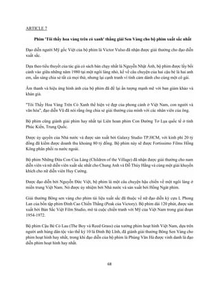 68
ARTICLE 7
Phim 'Tôi thấy hoa vàng trên cỏ xanh' thắng giải Sen Vàng cho bộ phim xuất sắc nhất
Đạo diễn người Mỹ gốc Việt của bộ phim là Victor Vulso đã nhận được giải thưởng cho đạo diễn
xuất sắc.
Dựa theo tiểu thuyết của tác giả có sách bán chạy nhất là Nguyễn Nhật Ánh, bộ phim được lấy bối
cảnh vào giữa những năm 1980 tại một ngôi làng nhỏ, kể về câu chuyện của hai cậu bé là hai anh
em, sẵn sàng chia sẻ tất cả mọi thứ, nhưng lại cạnh tranh vì tình cảm dành cho cùng một cô gái.
Âm thanh và hiệu ứng hình ảnh của bộ phim đã để lại ấn tượng mạnh mẽ với ban giám khảo và
khán giả.
"Tôi Thấy Hoa Vàng Trên Cỏ Xanh thể hiện vẻ đẹp của phong cảnh ở Việt Nam, con người và
văn hóa", đạo diễn Vũ đã nói rằng ông chia sẻ giải thưởng của mình với các nhân viên của ông.
Bộ phim cũng giành giải phim hay nhất tại Liên hoan phim Con Đường Tơ Lụa quốc tế ở tỉnh
Phúc Kiến, Trung Quốc.
Được ủy quyền của Nhà nước và được sản xuất bởi Galaxy Studio TP.HCM, với kinh phí 20 tỷ
đồng đã kiếm được doanh thu khoảng 80 tỷ đồng. Bộ phim này sẽ được Fortissimo Films Hồng
Kông phân phối ra nước ngoài.
Bộ phim Những Đứa Con Của Làng (Children of the Village) đã nhận được giải thưởng cho nam
diễn viên và nữ diễn viên xuất sắc nhất cho Chung Anh và Đỗ Thúy Hằng và cùng một giải khuyến
khích cho nữ diễn viên Huy Cường.
Được đạo diễn bởi Nguyễn Đức Việt, bộ phim là một câu chuyện hậu chiến về một ngôi làng ở
miền trung Việt Nam. Nó được ủy nhiệm bởi Nhà nước và sản xuất bởi Hồng Ngát phim.
Giải thưởng Bông sen vàng cho phim tài liệu xuất sắc đã thuộc về nữ đạo diễn kỳ cựu L Phong
Lan của bốn tập phim Đỉnh Cao Chiến Thắng (Peak của Victory). Bộ phim dài 120 phút, được sản
xuất bởi Bản Sắc Việt Film Studio, mô tả cuộc chiến tranh với Mỹ của Việt Nam trong giai đoạn
1954-1972.
Bộ phim Cậu Bé Cỏ Lau (The Boy và Reed Grass) của xưởng phim hoạt hình Việt Nam, dựa trên
người anh hùng dân tộc vào thế kỷ 10 là Đinh Bộ Lĩnh, đã giành giải thưởng Bông Sen Vàng cho
phim hoạt hình hay nhất, trong khi đạo diễn của bộ phim là Phùng Văn Hà được vinh danh là đạo
diễn phim hoạt hình hay nhất.
 