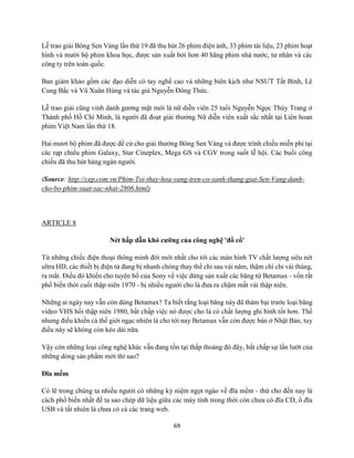 69
Lễ trao giải Bông Sen Vàng lần thứ 19 đã thu hút 26 phim điện ảnh, 33 phim tài liệu, 23 phim hoạt
hình và mười bộ phim khoa học, được sản xuất bởi hơn 40 hãng phim nhà nước, tư nhân và các
công ty trên toàn quốc.
Ban giám khảo gồm các đạo diễn có tay nghề cao và những biên kịch như NSƯT Tất Bình, Lê
Cung Bắc và Vũ Xuân Hùng và tác giả Nguyễn Đông Thức.
Lễ trao giải cũng vinh danh gương mặt mới là nữ diễn viên 25 tuổi Nguyễn Ngọc Thùy Trang ở
Thành phố Hồ Chí Minh, là người đã đoạt giải thưởng Nữ diễn viên xuất sắc nhất tại Liên hoan
phim Việt Nam lần thứ 18.
Hai mươi bộ phim đã được đề cử cho giải thưởng Bông Sen Vàng và được trình chiếu miễn phí tại
các rạp chiếu phim Galaxy, Star Cineplex, Mega GS và CGV trong suốt lễ hội. Các buổi công
chiếu đã thu hút hàng ngàn người.
(Source: http://cep.com.vn/Phim-Toi-thay-hoa-vang-tren-co-xanh-thang-giai-Sen-Vang-danh-
cho-bo-phim-xuat-sac-nhat-2806.html)
ARTICLE 8
Nét hấp dẫn khó cưỡng của công nghệ 'đồ cổ'
Từ những chiếc điện thoại thông minh đời mới nhất cho tới các màn hình TV chất lượng siêu nét
ultra HD, các thiết bị điện tử đang bị nhanh chóng thay thế chỉ sau vài năm, thậm chí chỉ vài tháng,
ra mắt. Điều đó khiến cho tuyên bố của Sony về việc dừng sản xuất các băng từ Betamax - vốn rất
phổ biến thời cuối thập niên 1970 - bị nhiều người cho là đưa ra chậm mất vài thập niên.
Những ai ngày nay vẫn còn dùng Betamax? Ta biết rằng loại băng này đã thảm bại trước loại băng
video VHS hồi thập niên 1980, bất chấp việc nó được cho là có chất lượng ghi hình tốt hơn. Thế
nhưng điều khiến cả thế giới ngạc nhiên là cho tới nay Betamax vẫn còn được bán ở Nhật Bản, tuy
điều này sẽ không còn kéo dài nữa.
Vậy còn những loại công nghệ khác vẫn đang tồn tại thấp thoáng đó đây, bất chấp sự lấn lướt của
những dòng sản phẩm mới thì sao?
Đĩa mềm
Có lẽ trong chúng ta nhiều người có những kỷ niệm ngọt ngào về đĩa mềm - thứ cho đến nay là
cách phổ biến nhất để ta sao chép dữ liệu giữa các máy tính trong thời còn chưa có đĩa CD, ổ đĩa
USB và tất nhiên là chưa có cả các trang web.
 