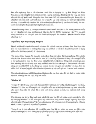 70
Đĩa mềm ngày nay thực ra vẫn còn được chính thức sử dụng tại Na Uy. Hồi tháng Chín, Finn
Gunderson, một nhà phát triển phần mềm làm việc tại nước này, đã đăng một bài blog giải thích
rằng các bác sỹ Na Uy mỗi tháng đều nhận được một chiếc đĩa mềm từ chính phủ. Trong đĩa có
chứa bản mới nhất danh sách bệnh nhân-bác sỹ của Na Uy - một hệ thống cho phép các bệnh nhân
đã đăng ký chọn bác sỹ gia đình. Bởi bệnh nhân có quyền đổi bác sỹ gia đình vào bất kỳ lúc nào,
danh sách cần phải được cập nhật và phân phối đều đặn.
"Đĩa mềm không đắt đỏ gì; chúng rẻ hơn nhiều so với một ổ đĩa USB và tốn ít thời gian hơn nhiều
so với việc phải viết cùng một lượng dữ liệu vào đĩa CD-ROM," Gundersen viết. "Với hạn chế
mang tính lịch sử của việc gửi, nhận thư tín và với lượng dữ liệu nhỏ hơn 1.44MB, đĩa mềm là lựa
chọn hợp lý."
Một số loại điện thoại di động đơn giản
Doanh số bán điện thoại thông minh trên toàn thế giới đã vượt qua số lượng điện thoại đơn giản
(tức các loại điện thoại có những chức năng hạn chế hơn so với điện thoại thông minh sử dụng
phần mềm iOS hay Android) từ vài năm qua.
Thế nhưng ở tiểu-Sahara, Phi châu, thì những điện thoại này vẫn ở thế thượng phong. Một nghiên
cứu do Pew Research thực hiện hồi đầu năm 2015 cho thấy điện thoại di động vẫn chưa phổ biến
ở bảy quốc gia trên châu lục đen. Lý do một phần là bởi điện thoại thông minh có mức giá cao
hơn, và cũng bởi các dịch vụ ngân hàng phổ biến như M-Pesa ở Kenya và Tanzania chỉ cần chức
năng gửi tin nhắn SMS là đủ, chẳng hạn như để chuyển tiền giữa các cá nhân với nhau. Gửi tin
nhắn SMS là hoạt động phổ biến nhất trên điện thoại tại bảy quốc gia mà Pew tiến hành khảo sát.
Nhu cầu vào các mạng xã hội hay dùng điện thoại cho các chức năng đòi hỏi dịch vụ online phức
tạp hơn, như nộp đơn xin việc, thấp hơn nhiều.
Window XP
Từ ngày 8/4/2014, hãng Microsoft chấm dứt hỗ trợ kỹ thuật đối với hệ điều hành cực kỳ phổ biến,
Window XP. Điều này đồng nghĩa với việc phần mềm này sẽ không còn được cập nhật, nâng cấp
cho người dùng nữa, bất kể có thể có phát sinh những vấn đề an ninh, bảo mật máy tính trong
tương lai.
Chi phí nâng cấp lên hệ điều hành khác vẫn là bài toán khó đối với nhiều người, cho nên họ tiếp
tục sử dụng Window XP. Hồi năm ngoái, một khảo sát do hãng an ninh mạng Kaspersky thực hiện
cho thấy gần 40% người dùng Việt Nam vẫn sử dụng XP, bên cạnh một số lượng đáng kể ở Trung
Quốc, Ấn Độ, Algeria và một số quốc gia khác.
Trong số các tổ chức vẫn dùng XP có cả Hải quân Hoa Kỳ, tuy nhiên lực lượng này đã trả cho
Microsoft hàng tỷ đô la để hưởng đặc quyền tiếp tục được cập nhật an ninh cho phần mềm này.
 