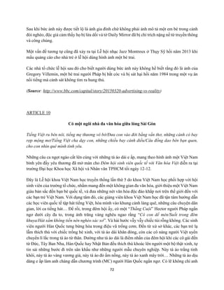 72
Sau khi bức ảnh này được tiết lộ là ảnh gia đình chứ không phải ảnh mô tả một em bé trong cảnh
đói nghèo, độc giả cảm thấy họ bị lừa dối và tờ Daily Mirror đã bị chỉ trích nặng nề từ truyền thông
và công chúng.
Một vấn đề tương tự cũng đã xảy ra tại Lễ hội nhạc Jazz Montreux ở Thụy Sỹ hồi năm 2013 khi
mẩu quảng cáo cho nhà trẻ ở lễ hội dùng hình ảnh một bé trai.
Các nhà tổ chức lễ hội sau đó cho biết người dùng bức ảnh này không hề biết rằng đó là ảnh của
Gregory Villemin, một bé trai người Pháp bị bắt cóc và bị sát hại hồi năm 1984 trong một vụ án
nổi tiếng mà cảnh sát không tìm ra hung thủ.
(Source: http://www.bbc.com/capital/story/20150320-advertising-vs-reality)
ARTICLE 10
Có một ngôi nhà đa văn hóa giữa lòng Sài Gòn
Tiếng Việt ru bên nôi, tiếng mẹ thương vô bờ/Đưa con vào đời bằng vần thơ, những cánh cò bay
rợp mộng mơ/Tiếng Việt cha dạy con, những chiều bay cánh diều/Câu đồng dao bên bạn quen,
cho con nhìn quê mình tình yêu.
Những câu ca ngọt ngào cất lên cùng với những tà áo dài e ấp, mang theo hình ảnh một Việt Nam
bình yên đầy yêu thương đã mở màn cho Đêm hội sinh viên quốc tế với Văn hóa Việt diễn ra tại
trường Đại học Khoa học Xã hội và Nhân văn TPHCM tối ngày 12-12.
Đây là Lễ hội khoa Việt Nam học truyền thống lần thứ 5 do khoa Việt Nam học phối hợp với hội
sinh viên của trường tổ chức, nhằm mang đến một không gian đa văn hóa, giới thiệu một Việt Nam
giàu bản sắc đến bạn bè quốc tế, và đưa những nét văn hóa độc đáo khắp nơi trên thế giới đến với
các bạn trẻ Việt Nam. Với dụng tâm đó, các giảng viên khoa Việt Nam học đã tận tâm hướng dẫn
các học viên quốc tế tập hát tiếng Việt, hòa mình vào khung cảnh làng quê, những câu chuyện dân
gian, lời ca tiếng hát… Để rồi, trong đêm hội ấy, có một “Thằng Cuội” Hector người Pháp ngẩn
ngơ dưới cây đa to, trong ánh trăng vàng nghêu ngao rằng “Có con dế mèn/Suốt trong đêm
khuya/Hát xẩm không tiền nên nghèo xác xơ”. Và hài hước vẫy vẫy chiếc túi rỗng không. Các sinh
viên người Hàn Quốc tưng bừng hòa trong điệu vũ trống cơm. Đến từ xứ sở khác, các bạn trẻ lạ
lẫm thích thú với chiếc trống bé xinh, với tà áo dài khăn đóng, còn các cô nàng người Việt uyển
chuyển lí lắc trong tà áo tứ thân. Dường như tà áo dài là điểm nhấn của đêm hội khi các cô gái đến
từ Đức, Tây Ban Nha, Hàn Quốc hay Nhật Bản đều thích thú khoác lên người một bộ thật xinh, tự
tin sải những bước đi trên sân khấu như những người mẫu chuyên nghiệp. Này tà áo trắng tinh
khôi, này tà áo vàng vương giả, này tà áo đỏ ấm nồng, này tà áo xanh mây trời… Những tà áo dịu
dàng e ấp làm anh chàng dẫn chương trình (MC) người Hàn Quốc ngẩn ngơ. Có lẽ không chỉ anh
 