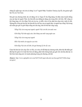 73
chàng ấy ngẩn ngơ, mà còn có chàng “ca sĩ” người Nhật, Yasuhiro Tamiya, lạc lối, ôm guitar ngồi
hát Tôi yêu Việt Nam.
Hai giờ của chương trình, lúc sôi động với Lý Ngựa Ô, lúc lắng đọng với điệu múa truyền thống
của các bạn trẻ người Thái, lúc hờn dỗi của những kẻ đang yêu trong Bốn chữ lắm. MC cũng có
khi lúng túng với vốn tiếng Việt còn trọ trẹ, và diễn viên có lúc phát âm chưa tròn vành rõ chữ.
Nhưng để có hai giờ ăm ắp văn hóa đó là cả nỗ lực của cả người dạy và người học tiếng Việt trong
nỗi niềm gìn giữ và giới thiệu tiếng nói cha ông, như lời bài hát vang vọng:
Tiếng Việt còn trong mọi người, người Việt còn thì còn nước non
Giữ tiếng Việt như ngày nào, hào hùng xưa mãi vọng ngàn sau
Tiếng Việt còn trong mọi người
Hồn Việt mình còn nguyên vẹn tròn
Giữ tiếng Việt cho nối đời, lời quê hương ấy lời sắc son.
Chọn bài hát Sài Gòn đẹp lắm và Hãy yêu nhau đi để khép lại chương trình, đêm hội đã nhắn gửi
đến bạn bè quốc tế về một Sài Gòn sôi động, phát triển nhưng luôn gìn giữ vốn văn hóa dân tộc và
Sài Gòn luôn rộng mở với muôn phương trong yêu thương, nối kết.
(Source: http://www.sgtiepthi.vn/co-mo%CC%A3t-ngoi-nha-da-van-hoa-giu%CC%83a-long-
sai-gon/)
 