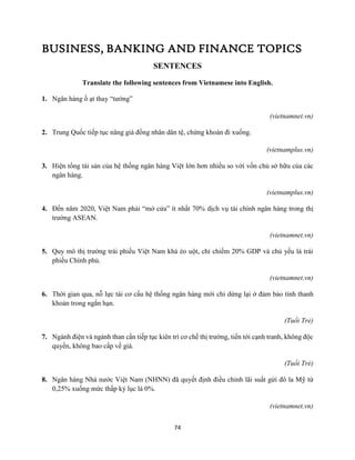 74
BUSINESS, BANKING AND FINANCE TOPICS
SENTENCES
Translate the following sentences from Vietnamese into English.
1. Ngân hàng ồ ạt thay “tướng”
(vietnamnet.vn)
2. Trung Quốc tiếp tục nâng giá đồng nhân dân tệ, chứng khoán đi xuống.
(vietnamplus.vn)
3. Hiện tổng tài sản của hệ thống ngân hàng Việt lớn hơn nhiều so với vốn chủ sở hữu của các
ngân hàng.
(vietnamplus.vn)
4. Đến năm 2020, Việt Nam phải “mở cửa” ít nhất 70% dịch vụ tài chính ngân hàng trong thị
trường ASEAN.
(vietnamnet.vn)
5. Quy mô thị trường trái phiếu Việt Nam khá èo uột, chỉ chiếm 20% GDP và chủ yếu là trái
phiếu Chính phủ.
(vietnamnet.vn)
6. Thời gian qua, nỗ lực tái cơ cấu hệ thống ngân hàng mới chỉ dừng lại ở đảm bảo tính thanh
khoản trong ngắn hạn.
(Tuổi Trẻ)
7. Ngành điện và ngành than cần tiếp tục kiên trì cơ chế thị trường, tiến tới cạnh tranh, không độc
quyền, không bao cấp về giá.
(Tuổi Trẻ)
8. Ngân hàng Nhà nước Việt Nam (NHNN) đã quyết định điều chỉnh lãi suất gửi đô la Mỹ từ
0,25% xuống mức thấp kỷ lục là 0%.
(vietnamnet.vn)
 