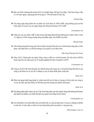 76
18. Báo cáo Môi trường kinh doanh 2016 của Ngân hàng Thế giới cho thấy, Việt Nam tăng 3 bậc
so với năm ngoái, xếp hạng thứ 90 trong số 189 nền kinh tế toàn cầu.
(Chính Phủ)
19. Tín dụng ngân hàng dành cho tư nhân của Việt Nam là 100% GDP, cũng không quá cao khi
bình quân tỷ lệ này của các ngân hàng trên thế giới khoảng 125% GDP.
(vietnamnet.vn)
20. Tổng tài sản của nhóm 400 tỷ phú trong xếp hạng Bloomberg Billionaires Index hiện ở mức
3,7 nghìn tỷ USD, tương đương tổng sản phẩm quốc nội (GDP) của Đức.
(Thanh Niên)
21. Thị trường xăng dầu trong nước đã có nhiều chuyển biến tích cực; kinh doanh xăng dầu cơ bản
được vận hành theo cơ chế thị trường có sự quản lý của Nhà nước.
(Bộ Công Thương Việt Nam)
22. Năm 2015, Chính phủ cho phép Tổng công ty Đầu tư và kinh doanh vốn nhà nước (SCIC)
thoái toàn bộ vốn nhà nước tại 10 doanh nghiệp lớn như Vinamilk và FPT.
(vietnamnet.vn)
23. Công ty Ford Việt Nam khuyến cáo khách hàng cần mang các xe bị ảnh hưởng đến đại lý của
công ty để kiểm tra và các lỗi ở những xe này sẽ được khắc phục miễn phí.
(Tuổi Trẻ)
24. Phải xây dựng hành lang pháp lý, chính sách để các tổ chức có lượng vốn lớn như các công ty
và các tổ chức quỹ bảo hiểm có thể tham gia thị trường trái phiếu chính phủ.
(Tuổi Trẻ)
25. Hệ thống phân phối nông sản tại Việt Nam khá phức tạp nên người nông dân không biết được
giá thành sản phẩm của mình khi đến tay người tiêu dùng là bao nhiêu.
(vietnamplus.vn)
26. Các nhà đầu tư vào thời điểm này nên bình tĩnh, cơ cấu lại danh mục và mua rẻ những cổ phiếu
cơ bản tốt vì trước đây có nằm mơ họ cũng không thể mua được ở vùng giá này.
(thitruongotc.com.vn)
 
