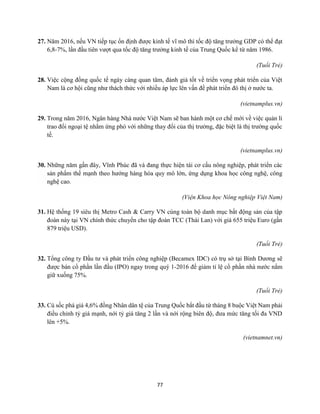 77
27. Năm 2016, nếu VN tiếp tục ổn định được kinh tế vĩ mô thì tốc độ tăng trưởng GDP có thể đạt
6,8-7%, lần đầu tiên vượt qua tốc độ tăng trưởng kinh tế của Trung Quốc kể từ năm 1986.
(Tuổi Trẻ)
28. Việc cộng đồng quốc tế ngày càng quan tâm, đánh giá tốt về triển vọng phát triển của Việt
Nam là cơ hội cũng như thách thức với nhiều áp lực lên vấn đề phát triển đô thị ở nước ta.
(vietnamplus.vn)
29. Trong năm 2016, Ngân hàng Nhà nước Việt Nam sẽ ban hành một cơ chế mới về việc quản lí
trao đổi ngoại tệ nhằm ứng phó với những thay đổi của thị trường, đặc biệt là thị trường quốc
tế.
(vietnamplus.vn)
30. Những năm gần đây, Vĩnh Phúc đã và đang thực hiện tái cơ cấu nông nghiệp, phát triển các
sản phẩm thế mạnh theo hướng hàng hóa quy mô lớn, ứng dụng khoa học công nghệ, công
nghệ cao.
(Viện Khoa học Nông nghiệp Việt Nam)
31. Hệ thống 19 siêu thị Metro Cash & Carry VN cùng toàn bộ danh mục bất động sản của tập
đoàn này tại VN chính thức chuyển cho tập đoàn TCC (Thái Lan) với giá 655 triệu Euro (gần
879 triệu USD).
(Tuổi Trẻ)
32. Tổng công ty Đầu tư và phát triển công nghiệp (Becamex IDC) có trụ sở tại Bình Dương sẽ
được bán cổ phần lần đầu (IPO) ngay trong quý 1-2016 để giảm tỉ lệ cổ phần nhà nước nắm
giữ xuống 75%.
(Tuổi Trẻ)
33. Cú sốc phá giá 4,6% đồng Nhân dân tệ của Trung Quốc bắt đầu từ tháng 8 buộc Việt Nam phải
điều chỉnh tỷ giá mạnh, nới tỷ giá tăng 2 lần và nới rộng biên độ, đưa mức tăng tối đa VND
lên +5%.
(vietnamnet.vn)
 