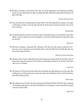 78
34. Để được xuất khẩu vào thị trường Việt Nam, các doanh nghiệp dâu tươi Hàn Quốc phải đăng
ký địa chỉ, quy trình trồng trọt, phân loại đồng thời phải nhận được chứng nhận kiểm dịch của
phía Việt Nam.
(Doanh nhân Sài Gòn)
35. Theo một khảo sát của Ngân hàng Thế giới (WB), Việt Nam đang thiếu lao động có tay nghề,
có kiến thức, kỹ năng và thái độ cũng như tâm lý để sẵn sàng di chuyển sang làm việc tại các
nước ASEAN.
(Chính Phủ)
36. Cán bộ địa phương cho biết có một nhóm người Trung Quốc dùng visa du lịch đến huyện Châu
Thành, Long An núp bóng các doanh nghiệp, cơ sở thu mua thanh long để thao túng thị trường
trái cây này.
(Tuổi Trẻ)
37. Bà Patricia Marques, Tổng giám đốc Starbucks Việt Nam cho biết công ty bà đã làm việc 7
năm qua với các nông dân và các nhà phân phối ở vùng Cầu Đất, Đà Lạt để đến đầu năm nay
đưa ra thị trường Việt Nam.
(Thời báo Kinh tế Sài Gòn)
38. Tập đoàn bán lẻ Casino, Pháp thông báo muốn nhượng lại toàn bộ chuỗi siêu thị Big C theo kế
hoạch tăng cường tính linh hoạt về tài chính của mình bằng cách bán đi các tài sản ở Việt Nam,
Thái Lan và Colombia.
(Tuổi Trẻ)
39. Thị trường Việt Nam đã xuất hiện nhiều dự án bất động sản nghỉ dưỡng quy mô lớn, được đầu
tư đồng bộ, tuy nhiên giá bán tại các dự án này được cho là khá hợp lý nên có thể thu hút được
nhiều khách hàng nội địa.
(Nhân Dân)
40. Theo thống kê của Tổ chức Xúc tiến thương mại Nhật Bản (JETRO) TP.HCM, hiện có khoảng
770 nhà hàng Nhật Bản tại Việt Nam, hầu hết được mở ra để phục vụ đối tượng khách là người
Việt hơn là người Nhật.
(Tuổi Trẻ)
 
