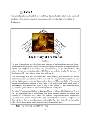 7
TASK 2
Translation has a long and rich history of conflicting theories. Read the article on the history of
translation below and take note of the milestones as well as the key figures throughout its
development:
Note: Tang Xuanzang: Đường Huyền Trang
The earliest recorded translations: Bible translation
The History of Translation
Matt Moore
The need for translation has existed since time immemorial and translating important literary
works from one language into others has contributed significantly to the development of world
culture. Ideas and forms of one culture have constantly moved and got assimilated into other
cultures through the works of translators. The history of translation is related to the history of
the often invisible cross- cultural interactions of the world.
Ideas and concepts from the East, notably India, China and Iraq, have influenced the Western
culture since as early as sixth century B.C. when trade ties were first established between India
and the Mediterranean countries. Many medical theories of Plato and Galen of Greece had
considerable influence from those of India. Many of the philosophical and scientific works of
ancient Greece were rendered into Arabic as early as ninth century A.D. This knowledge spread
to Europe via Spain, which was a predominantly Muslim country then.
The school of translators of Toledo in Spain established by Alfonso VI of Castile and Leon in
1085 AD was responsible for translations from Arabic to Latin and then to Spanish these
scientific and technological works, which later led to the European Renaissance. Despite their
key contributions, ancient translators have often remained unknown or in the background and
the credit due to them have not been acknowledged. They have done their job with painstaking
efforts despite many violent conflicts that have dotted throughout history.
 