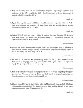 79
41. Việt Nam phải nhập khẩu 70% nhu cầu nhiên liệu, chủ yếu từ Singapore: giá nhập khẩu từ thị
trường này đã tăng 2.7% trong khoảng từ 30/4 đến 20/5, trong khi đó giá bán lẻ trong nước đã
tăng đột biến 18% trong cùng thời kỳ.
(Tuổi Trẻ)
42. Ngoài chiến lược đẩy mạnh xuất khẩu các sản phẩm sản xuất trong nước, chính phủ Ấn Độ
cũng mong muốn thu hút các công ty đa quốc gia lập trung tâm sản xuất toàn cầu tại nước
mình, trong đó có nhà đầu tư Việt Nam.
(Tuổi Trẻ)
43. Ngày 5/10/2015, Việt Nam cùng 11 đối tác đã kết thúc đàm phán Hiệp định Đối tác xuyên
Thái Bình Dương (TPP); đây được coi là hiệp định của thế kỷ 21, tạo ra những tiêu chuẩn mới
cho thương mại toàn cầu ở cấp cao nhất.
(vietnamnet.vn)
44. Thương mại điện tử trở thành một trong các trụ cột của tiến trình xây dựng xã hội thông tin
kinh tế ở Việt Nam, thể hiện qua việc một số doanh nghiệp hàng đầu về thương mại điện tử có
tốc độ tăng trưởng trên 200% trong năm 2015.
(vietnamplus.vn)
45. Báo cáo của Cục Thuế tỉnh Bắc Ninh cho thấy, năm 2015 Công ty TNHH Microsoft Mobile
Việt Nam bỗng dưng nộp 191 tỷ đồng của năm 2013 và 2014 (gồm tiền thuế Thu nhập doanh
nghiệp 186 tỷ đồng và tiền chậm nộp 5 tỷ đồng).
(vietnamnet.vn)
46. Năm 2015 đánh dấu sự thay đổi ấn tượng về diện mạo và vị thế của hãng Hàng không quốc
gia Việt Nam (Vietnam Airlines) tại thị trường Hàn Quốc với sự tăng trưởng cả về quy mô
hoạt động, doanh số bán hàng và chất lượng dịch vụ.
(vietnamplus.vn)
47. Chuyên gia kinh tế Nguyễn Xuân Thành - giám đốc Chương trình giảng dạy kinh tế Fulbright
VN nhận định rằng năm 2016, Việt Nam có cơ hội trở thành nền kinh tế có tốc độ tăng trưởng
cao nhất tại khu vực Đông Á và Đông Nam Á.
(Tuổi Trẻ)
 
