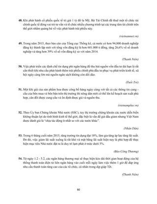 80
48. Khi phát hành cổ phiếu quốc tế trị giá 1 tỷ đô la Mỹ, Bộ Tài Chính đã thuê một tổ chức tài
chính quốc tế đóng vai trò tư vấn và tổ chức nhiều chương trình tại các trung tâm tài chính trên
thế giới nhằm quảng bá về việc phát hành trái phiếu này.
(vietnamnet.vn)
49. Trong năm 2015, theo báo cáo của Tổng cục Thống kê, cả nước có hơn 94,000 doanh nghiệp
đăng ký thành lập mới với tổng vốn đăng ký là hơn 601.000 tỉ đồng, tăng 26,6% về số doanh
nghiệp và tăng hơn 39% về số vốn đăng ký so với năm 2014.
(Thanh Niên)
50. Việc phát triển các định chế tín dụng phi ngân hàng để thu hút nguồn vốn đầu tư dài hạn là rất
cần thiết khi nhu cầu phát hành thêm trái phiếu chính phủ đầu tư phục vụ phát triển kinh tế, xã
hội ngày càng lớn mà nguồn ngân sách không còn dồi dào.
(Tuổi Trẻ)
51. Một khi giá của sản phẩm hoa được công bố hàng ngày cùng với tất cả các thông tin cung -
cầu của bên mua và bên bán trên thị trường thì nông dân mới có thể lên kế hoạch sản xuất phù
hợp, cân đối được cung-cầu và ổn định được giá và nguồn thu.
(vietnamplus.vn)
52. Theo Ủy ban Chứng khoán Nhà nước (SSC), tuy thị trường chứng khoán các nước diễn biến
không thuận lợi do tình hình kinh tế thế giới, đặc biệt là vấn đề giá dầu giảm nhưng Việt Nam
được đánh giá là “chịu tác động ít nhất so với các nước khác”.
(Nhân Dân)
53. Trong 6 tháng cuối năm 2015, tăng trưởng tín dụng đạt 18%, làm gia tăng áp lực tăng lãi suất.
Do đó, việc giảm lãi suất xuống là rất khó và mặt bằng lãi suất hiện nay là phù hợp để thực
hiện mục tiêu Nhà nước đặt ra là duy trì lạm phát ở mức dưới 5%.
(Báo Công Thương)
54. Từ ngày 1.2 - 5.2, các ngân hàng thương mại sẽ thực hiện kéo dài thời gian hoạt động của hệ
thống thanh toán điện tử liên ngân hàng vào cuối mỗi ngày làm việc thêm 1 giờ để đáp ứng
nhu cầu thanh toán tăng cao của các tổ chức, cá nhân trong dịp giáp Tết.
(Thanh Niên)
 