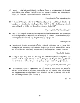 81
55. Thông tư 297 của Ngân hàng Nhà nước yêu cầu các tổ chức tín dụng không được áp dụng các
“biện pháp kỹ thuật” để lách, vượt trần lãi suất huy động do Ngân hàng Nhà nước quy định,
nghiêm cấm cạnh tranh không lành mạnh trong huy động vốn.
(Nhịp sống kinh tế Việt Nam và thế giới)
56. Sở Giao dịch Chứng khoán Hà Nội (HNX) sẽ phối hợp với Kho bạc Nhà nước thúc đẩy việc
huy động vốn trái phiếu chính phủ, đồng thời hoàn thành Đề án phát triển thị trường trái phiếu
doanh nghiệp, để có thể đưa vào vận hành thị trường này từ năm 2017.
(Nhịp sống kinh tế Việt Nam và thế giới)
57. Mạng xã hội không chỉ là kênh chia sẻ thông tin mà nó đã trở thành một nền tảng giúp thương
mại điện tử phát triển; cụ thể có 24% các doanh nghiệp đã tiến hành kinh doanh trên mạng xã
hội; trong đó có 16% cho biết hoạt động này mang lại hiệu quả cao.
(vietnamplus.vn)
58. Các chuyên gia cho rằng để tìm được chỗ đứng vững chắc ở thị trường giao dịch tự do và hội
nhập kinh tế, các doanh nghiệp gỗ không chỉ chủ động tìm hướng đi riêng cho mình mà còn
phải biết hợp tác kinh doanh trong nội bộ ngành để có thể tăng cường khả năng cạnh tranh.
(Doanh nhân Sài Gòn)
59. Sự sụt giảm mạnh trong phiên giao dịch ngày 18/01/2016 trên thị trường chứng khoán Việt
Nam chủ yếu là do các yếu tố tâm lý và điều này không thể hiện đúng với triển vọng phát triển
kinh tế vĩ mô của Việt Nam cũng như hiệu quả hoạt động của các doanh nghiệp niêm yết.
(Nhịp sống kinh tế Việt Nam và thế giới)
60. Theo Ngân hàng Nhà nước (NHNN), cách thức điều hành tỉ giá trung tâm của Việt Nam đồng
với đô la Mỹ cho phép tỉ giá biến động linh hoạt theo diễn biến cung cầu ngoại tệ trong nước,
biến động trên thị trường thế giới hằng ngày, nhưng vẫn đảm bảo vai trò quản lý của NHNN
theo định hướng điều hành chính sách tiền tệ.
(Tuổi Trẻ)
 