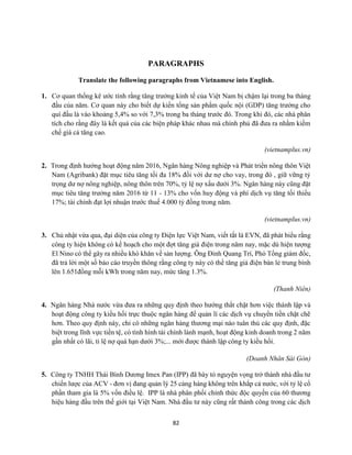 82
PARAGRAPHS
Translate the following paragraphs from Vietnamese into English.
1. Cơ quan thống kê ước tính rằng tăng trưởng kinh tế của Việt Nam bị chậm lại trong ba tháng
đầu của năm. Cơ quan này cho biết dự kiến tổng sản phẩm quốc nội (GDP) tăng trưởng cho
quí đầu là vào khoảng 5,4% so với 7,3% trong ba tháng trước đó. Trong khi đó, các nhà phân
tích cho rằng đây là kết quả của các biện pháp khác nhau mà chính phủ đã đưa ra nhằm kiềm
chế giá cả tăng cao.
(vietnamplus.vn)
2. Trong định hướng hoạt động năm 2016, Ngân hàng Nông nghiệp và Phát triển nông thôn Việt
Nam (Agribank) đặt mục tiêu tăng tối đa 18% đối với dư nợ cho vay, trong đó , giữ vững tỷ
trọng dư nợ nông nghiệp, nông thôn trên 70%, tỷ lệ nợ xấu dưới 3%. Ngân hàng này cũng đặt
mục tiêu tăng trưởng năm 2016 từ 11 - 13% cho vốn huy động và phí dịch vụ tăng tối thiểu
17%; tài chính đạt lợi nhuận trước thuế 4.000 tỷ đồng trong năm.
(vietnamplus.vn)
3. Chủ nhật vừa qua, đại diện của công ty Điện lực Việt Nam, viết tắt là EVN, đã phát biểu rằng
công ty hiện không có kế hoạch cho một đợt tăng giá điện trong năm nay, mặc dù hiện tượng
El Nino có thể gây ra nhiều khó khăn về sản lượng. Ông Đinh Quang Trí, Phó Tổng giám đốc,
đã trả lời một số báo cáo truyền thông rằng công ty này có thể tăng giá điện bán lẻ trung bình
lên 1.651đồng mỗi kWh trong năm nay, mức tăng 1.3%.
(Thanh Niên)
4. Ngân hàng Nhà nước vừa đưa ra những quy định theo hướng thắt chặt hơn việc thành lập và
hoạt động công ty kiều hối trực thuộc ngân hàng để quản lí các dịch vụ chuyển tiền chặt chẽ
hơn. Theo quy định này, chỉ có những ngân hàng thương mại nào tuân thủ các quy định, đặc
biệt trong lĩnh vực tiền tệ, có tình hình tài chính lành mạnh, hoạt động kinh doanh trong 2 năm
gần nhất có lãi, tỉ lệ nợ quá hạn dưới 3%;... mới được thành lập công ty kiều hối.
(Doanh Nhân Sài Gòn)
5. Công ty TNHH Thái Bình Dương Imex Pan (IPP) đã bày tỏ nguyện vọng trở thành nhà đầu tư
chiến lược của ACV - đơn vị đang quản lý 25 cảng hàng không trên khắp cả nước, với tỷ lệ cổ
phần tham gia là 5% vốn điều lệ. IPP là nhà phân phối chính thức độc quyền của 60 thương
hiệu hàng đầu trên thế giới tại Việt Nam. Nhà đầu tư này cũng rất thành công trong các dịch
 